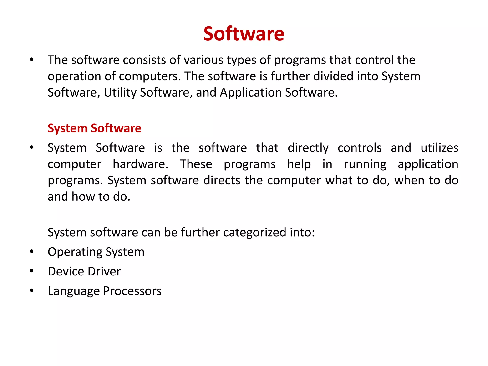 Software • The software consists of various types of programs that control the operation of computers. The software is further divided into System Software, Utility Software, and Application Software. System Software • System Software is the software that directly controls and utilizes computer hardware. These programs help in running application programs. System software directs the computer what to do, when to do and how to do. System software can be further categorized into: • Operating System • Device Driver • Language Processors 