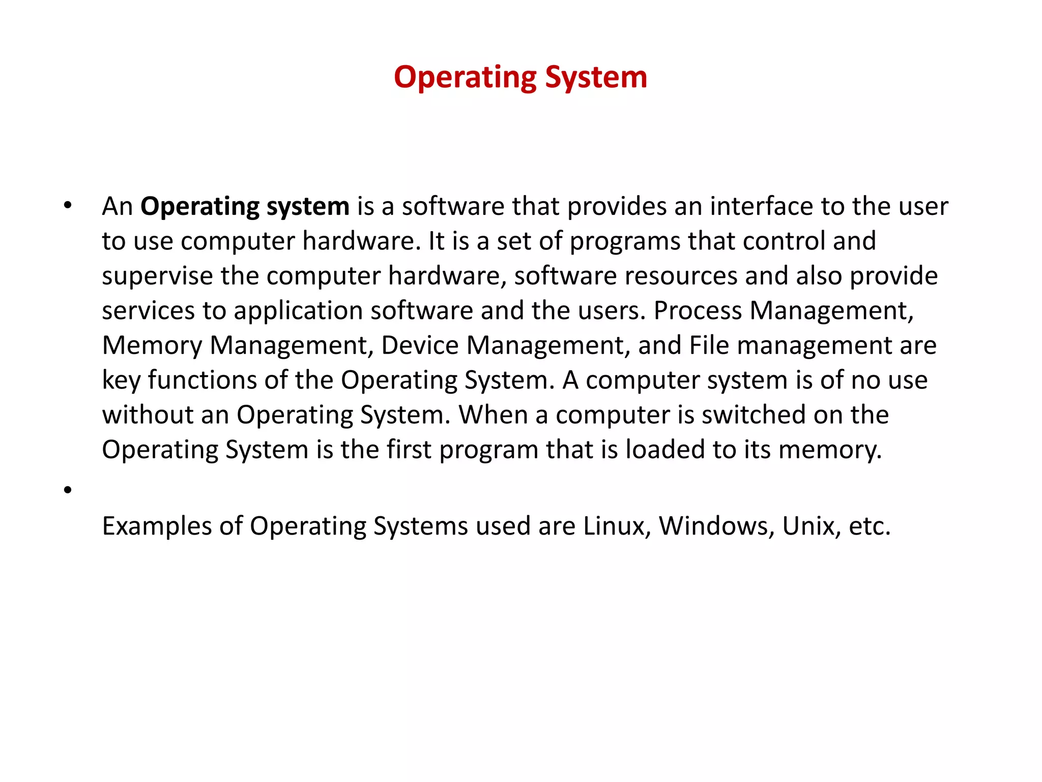 Operating System • An Operating system is a software that provides an interface to the user to use computer hardware. It is a set of programs that control and supervise the computer hardware, software resources and also provide services to application software and the users. Process Management, Memory Management, Device Management, and File management are key functions of the Operating System. A computer system is of no use without an Operating System. When a computer is switched on the Operating System is the first program that is loaded to its memory. • Examples of Operating Systems used are Linux, Windows, Unix, etc. 