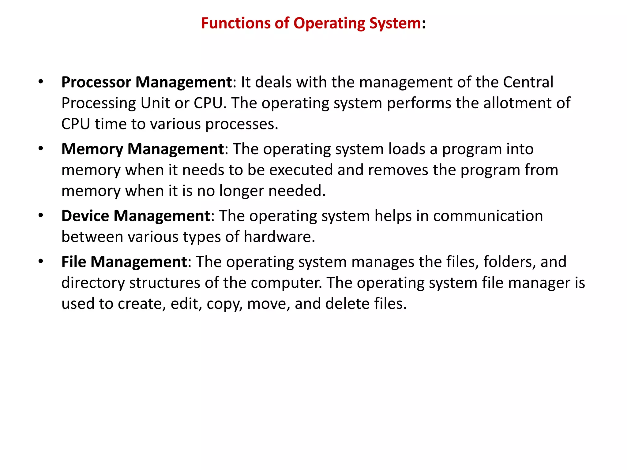 Functions of Operating System: • Processor Management: It deals with the management of the Central Processing Unit or CPU. The operating system performs the allotment of CPU time to various processes. • Memory Management: The operating system loads a program into memory when it needs to be executed and removes the program from memory when it is no longer needed. • Device Management: The operating system helps in communication between various types of hardware. • File Management: The operating system manages the files, folders, and directory structures of the computer. The operating system file manager is used to create, edit, copy, move, and delete files. 