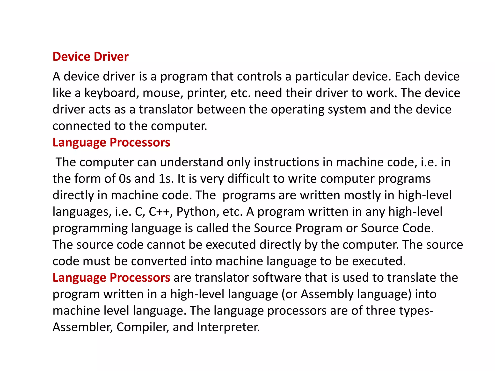 Device Driver A device driver is a program that controls a particular device. Each device like a keyboard, mouse, printer, etc. need their driver to work. The device driver acts as a translator between the operating system and the device connected to the computer. Language Processors The computer can understand only instructions in machine code, i.e. in the form of 0s and 1s. It is very difficult to write computer programs directly in machine code. The programs are written mostly in high-level languages, i.e. C, C++, Python, etc. A program written in any high-level programming language is called the Source Program or Source Code. The source code cannot be executed directly by the computer. The source code must be converted into machine language to be executed. Language Processors are translator software that is used to translate the program written in a high-level language (or Assembly language) into machine level language. The language processors are of three types- Assembler, Compiler, and Interpreter. 