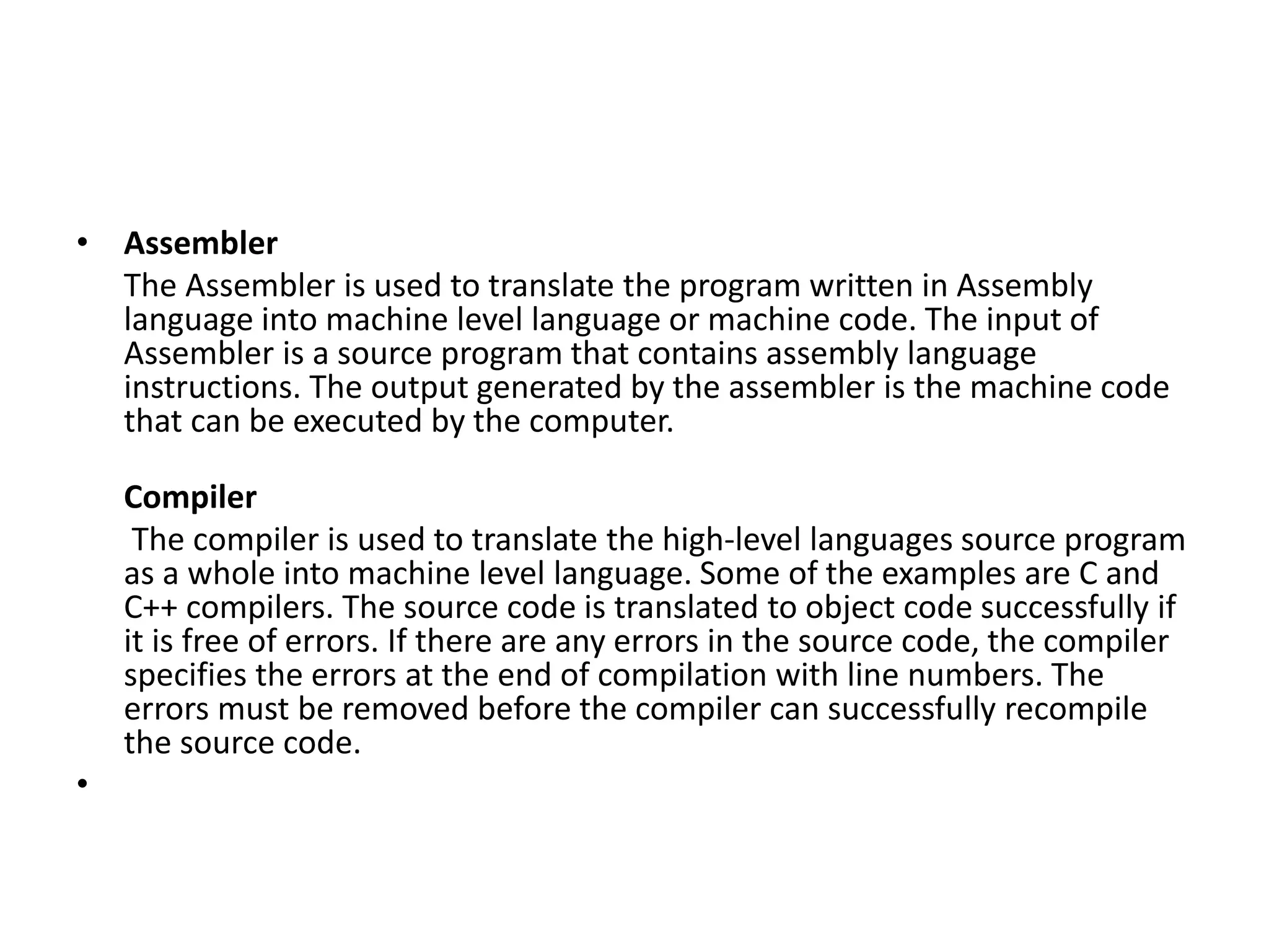 • Assembler The Assembler is used to translate the program written in Assembly language into machine level language or machine code. The input of Assembler is a source program that contains assembly language instructions. The output generated by the assembler is the machine code that can be executed by the computer. Compiler The compiler is used to translate the high-level languages source program as a whole into machine level language. Some of the examples are C and C++ compilers. The source code is translated to object code successfully if it is free of errors. If there are any errors in the source code, the compiler specifies the errors at the end of compilation with line numbers. The errors must be removed before the compiler can successfully recompile the source code. • 