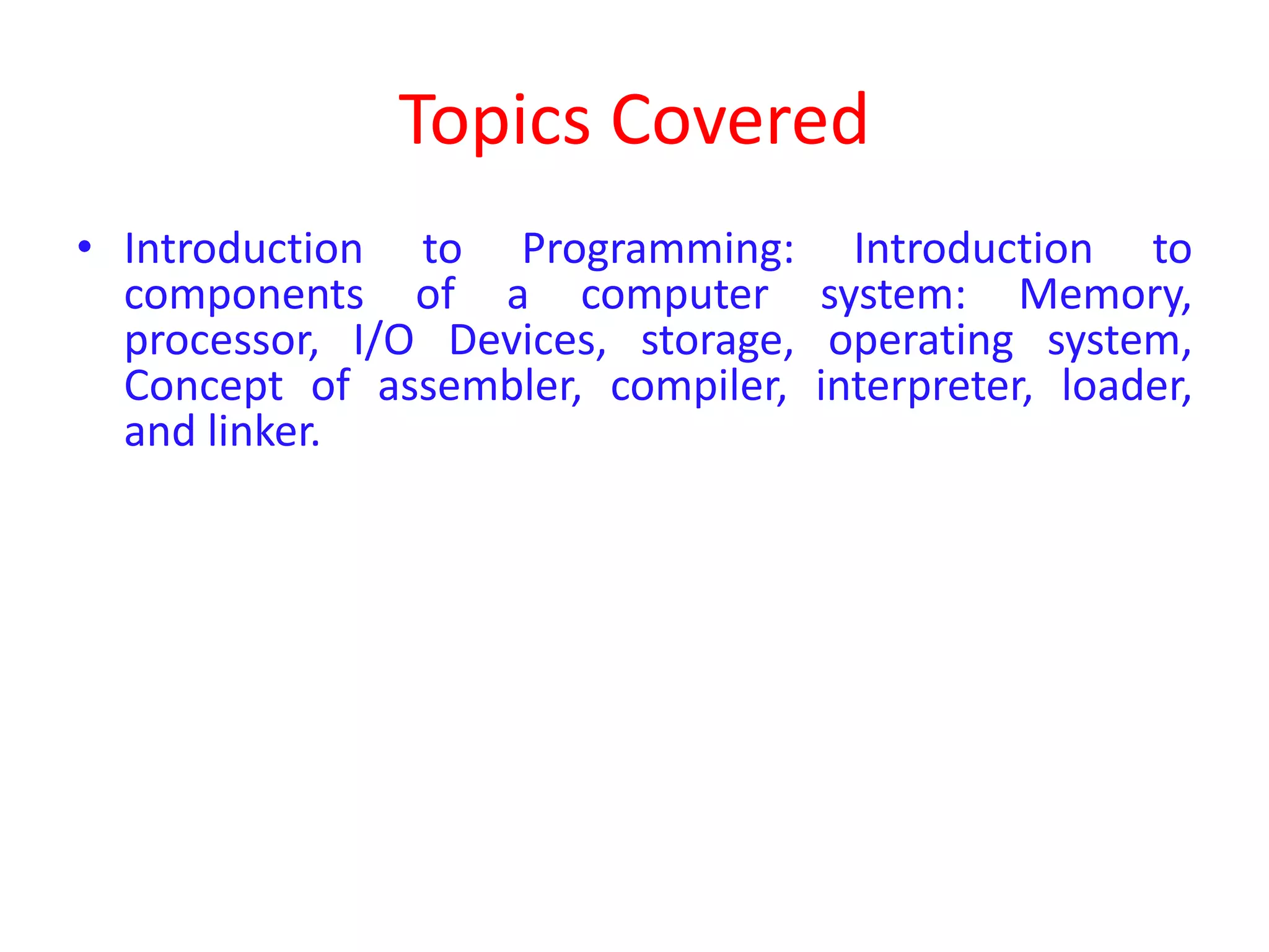 Topics Covered • Introduction to Programming: Introduction to components of a computer system: Memory, processor, I/O Devices, storage, operating system, Concept of assembler, compiler, interpreter, loader, and linker. 