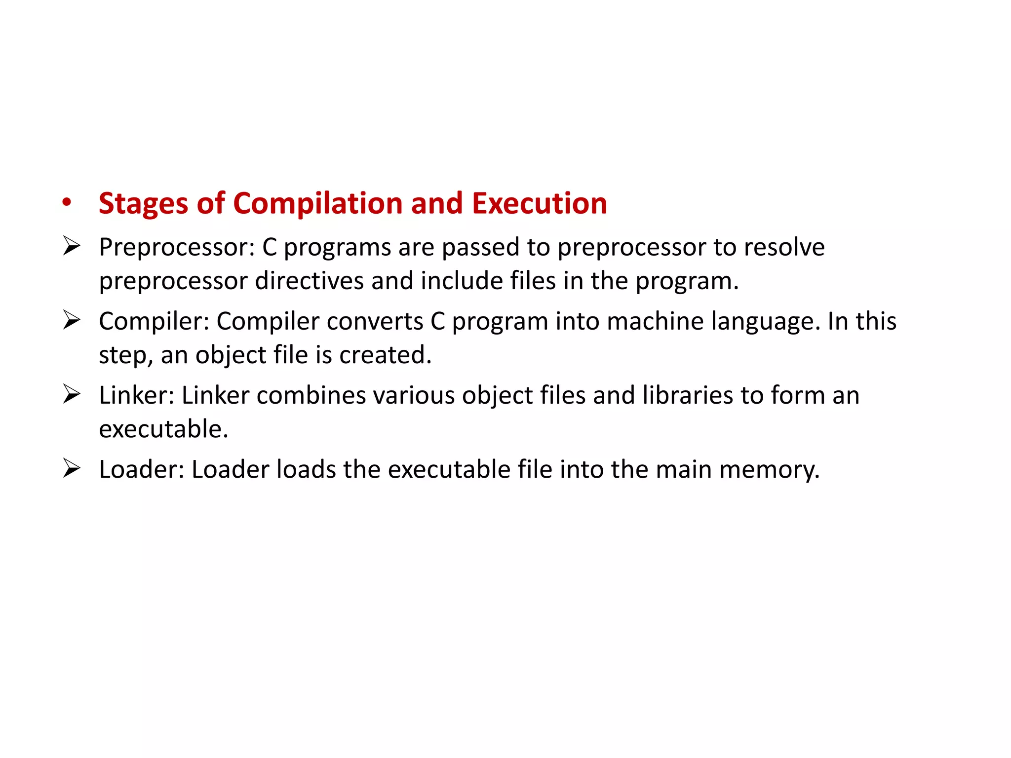 • Stages of Compilation and Execution  Preprocessor: C programs are passed to preprocessor to resolve preprocessor directives and include files in the program.  Compiler: Compiler converts C program into machine language. In this step, an object file is created.  Linker: Linker combines various object files and libraries to form an executable.  Loader: Loader loads the executable file into the main memory. 