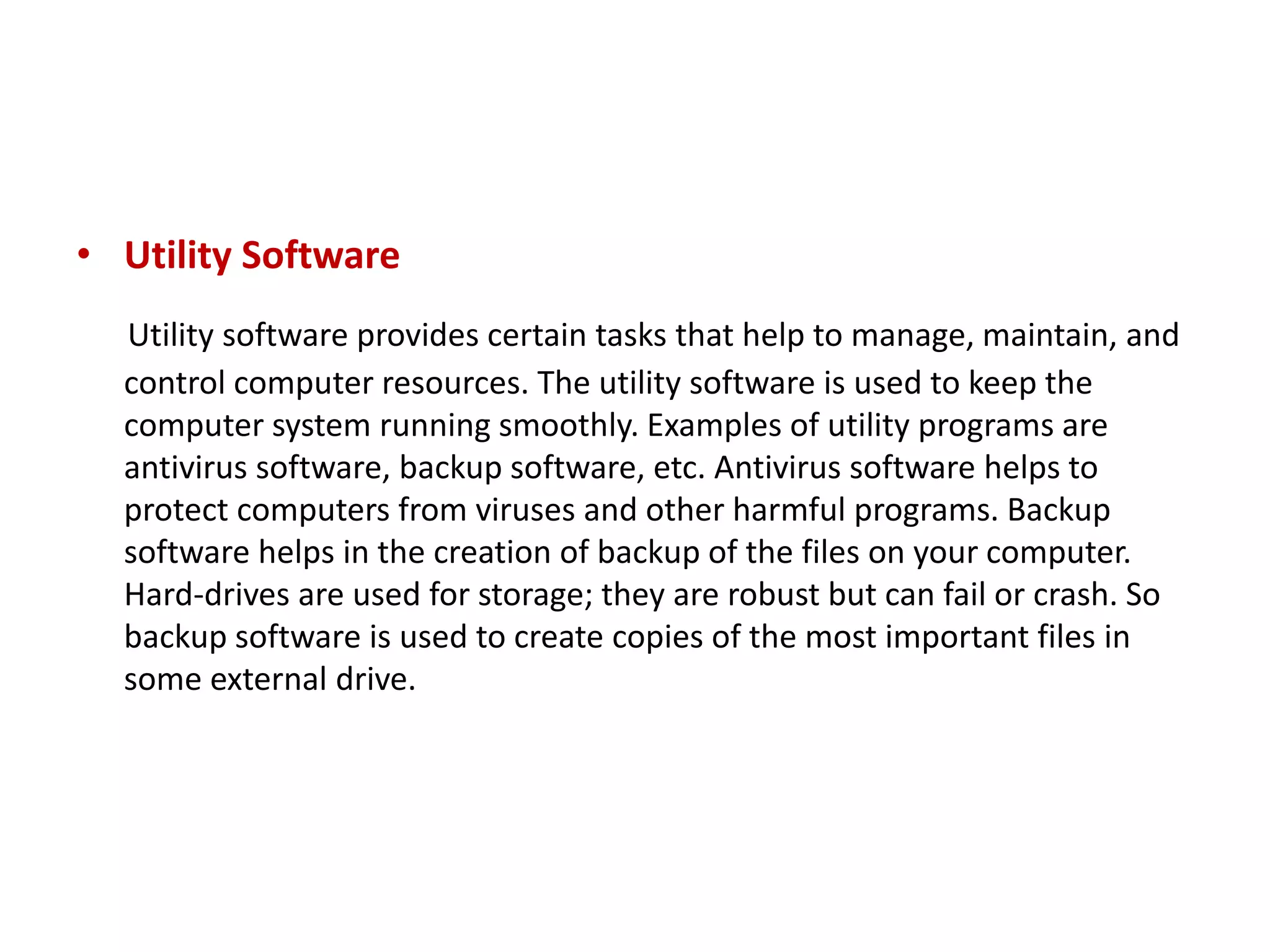 • Utility Software Utility software provides certain tasks that help to manage, maintain, and control computer resources. The utility software is used to keep the computer system running smoothly. Examples of utility programs are antivirus software, backup software, etc. Antivirus software helps to protect computers from viruses and other harmful programs. Backup software helps in the creation of backup of the files on your computer. Hard-drives are used for storage; they are robust but can fail or crash. So backup software is used to create copies of the most important files in some external drive. 