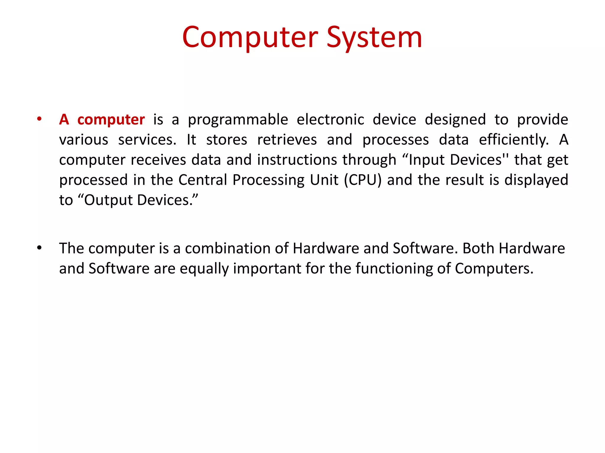 Computer System • A computer is a programmable electronic device designed to provide various services. It stores retrieves and processes data efficiently. A computer receives data and instructions through “Input Devices'' that get processed in the Central Processing Unit (CPU) and the result is displayed to “Output Devices.” • The computer is a combination of Hardware and Software. Both Hardware and Software are equally important for the functioning of Computers. 