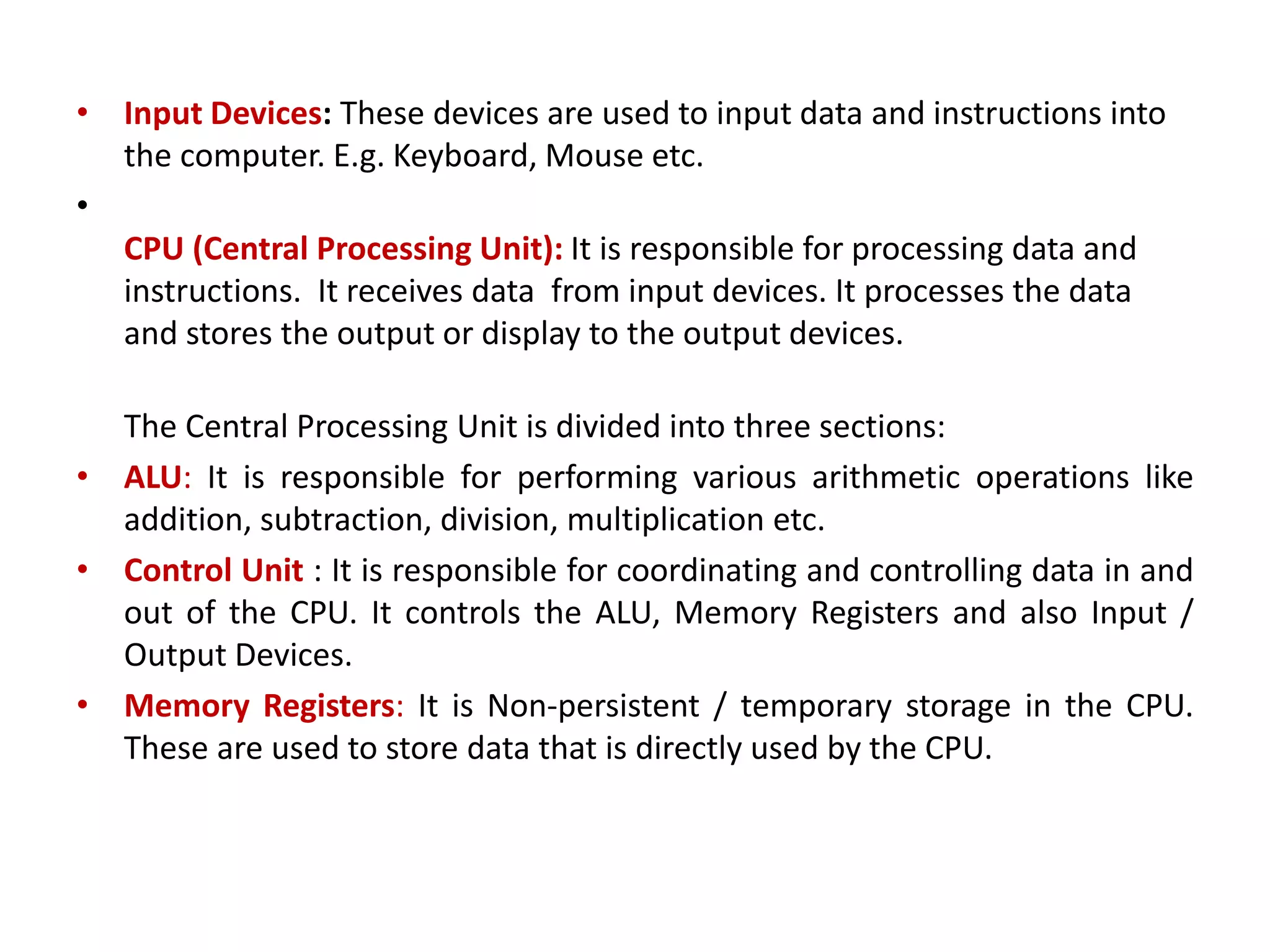 • Input Devices: These devices are used to input data and instructions into the computer. E.g. Keyboard, Mouse etc. • CPU (Central Processing Unit): It is responsible for processing data and instructions. It receives data from input devices. It processes the data and stores the output or display to the output devices. The Central Processing Unit is divided into three sections: • ALU: It is responsible for performing various arithmetic operations like addition, subtraction, division, multiplication etc. • Control Unit : It is responsible for coordinating and controlling data in and out of the CPU. It controls the ALU, Memory Registers and also Input / Output Devices. • Memory Registers: It is Non-persistent / temporary storage in the CPU. These are used to store data that is directly used by the CPU. 