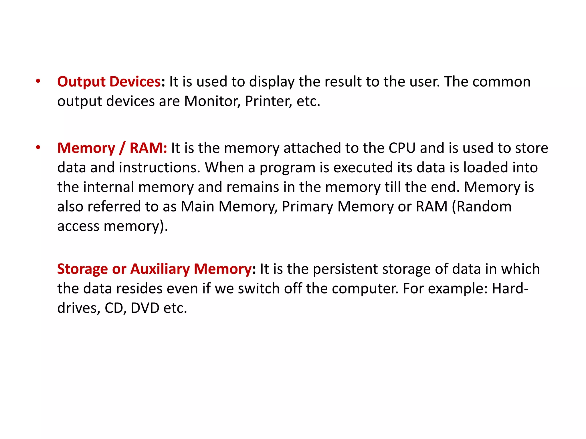 • Output Devices: It is used to display the result to the user. The common output devices are Monitor, Printer, etc. • Memory / RAM: It is the memory attached to the CPU and is used to store data and instructions. When a program is executed its data is loaded into the internal memory and remains in the memory till the end. Memory is also referred to as Main Memory, Primary Memory or RAM (Random access memory). Storage or Auxiliary Memory: It is the persistent storage of data in which the data resides even if we switch off the computer. For example: Hard- drives, CD, DVD etc. 