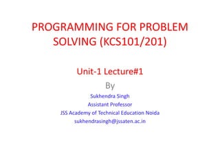 PROGRAMMING FOR PROBLEM
SOLVING (KCS101/201)
Unit-1 Lecture#1
By
Sukhendra Singh
Assistant Professor
JSS Academy of Technical Education Noida
sukhendrasingh@jssaten.ac.in
 