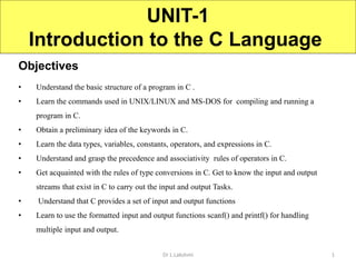 Objectives
UNIT-1
Introduction to the C Language
Dr L.Lakshmi
• Understand the basic structure of a program in C .
• Learn the commands used in UNIX/LINUX and MS-DOS for compiling and running a
program in C.
• Obtain a preliminary idea of the keywords in C.
• Learn the data types, variables, constants, operators, and expressions in C.
• Understand and grasp the precedence and associativity rules of operators in C.
• Get acquainted with the rules of type conversions in C. Get to know the input and output
streams that exist in C to carry out the input and output Tasks.
• Understand that C provides a set of input and output functions
• Learn to use the formatted input and output functions scanf() and printf() for handling
multiple input and output.
1
 