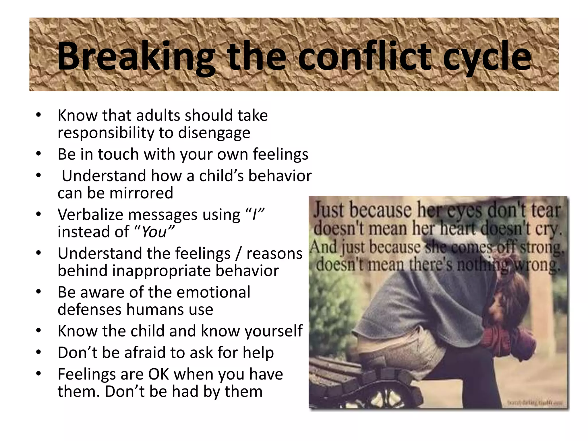Breaking the conflict cycle
• Know that adults should take
  responsibility to disengage
• Be in touch with your own feelings
• Understand how a child’s behavior
  can be mirrored
• Verbalize messages using “I”
  instead of “You”
• Understand the feelings / reasons
  behind inappropriate behavior
• Be aware of the emotional
  defenses humans use
• Know the child and know yourself
• Don’t be afraid to ask for help
• Feelings are OK when you have
  them. Don’t be had by them
 