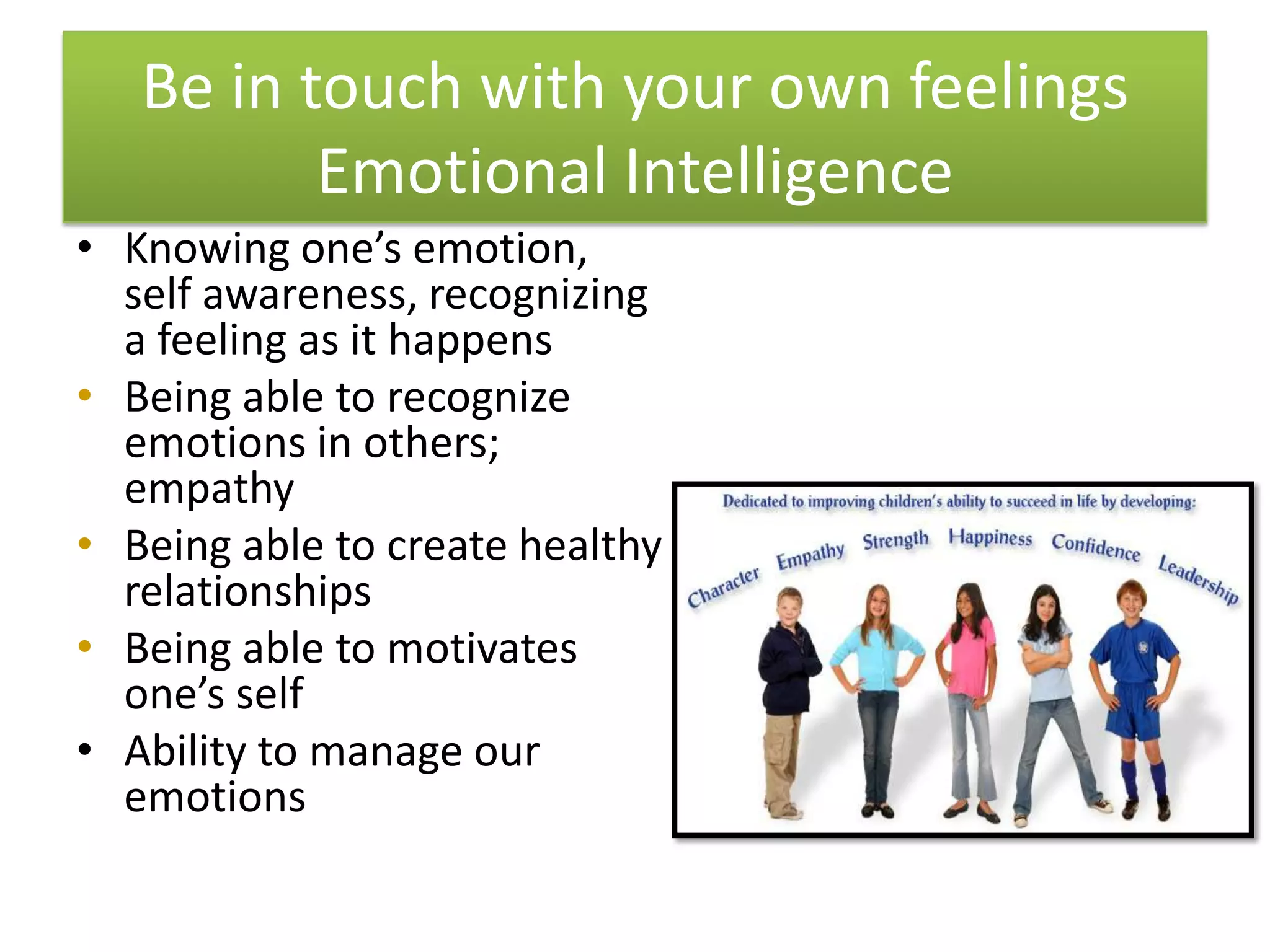 Be in touch with your own feelings
          Emotional Intelligence
• Knowing one’s emotion,
  self awareness, recognizing
  a feeling as it happens
• Being able to recognize
  emotions in others;
  empathy
• Being able to create healthy
  relationships
• Being able to motivates
  one’s self
• Ability to manage our
  emotions
 