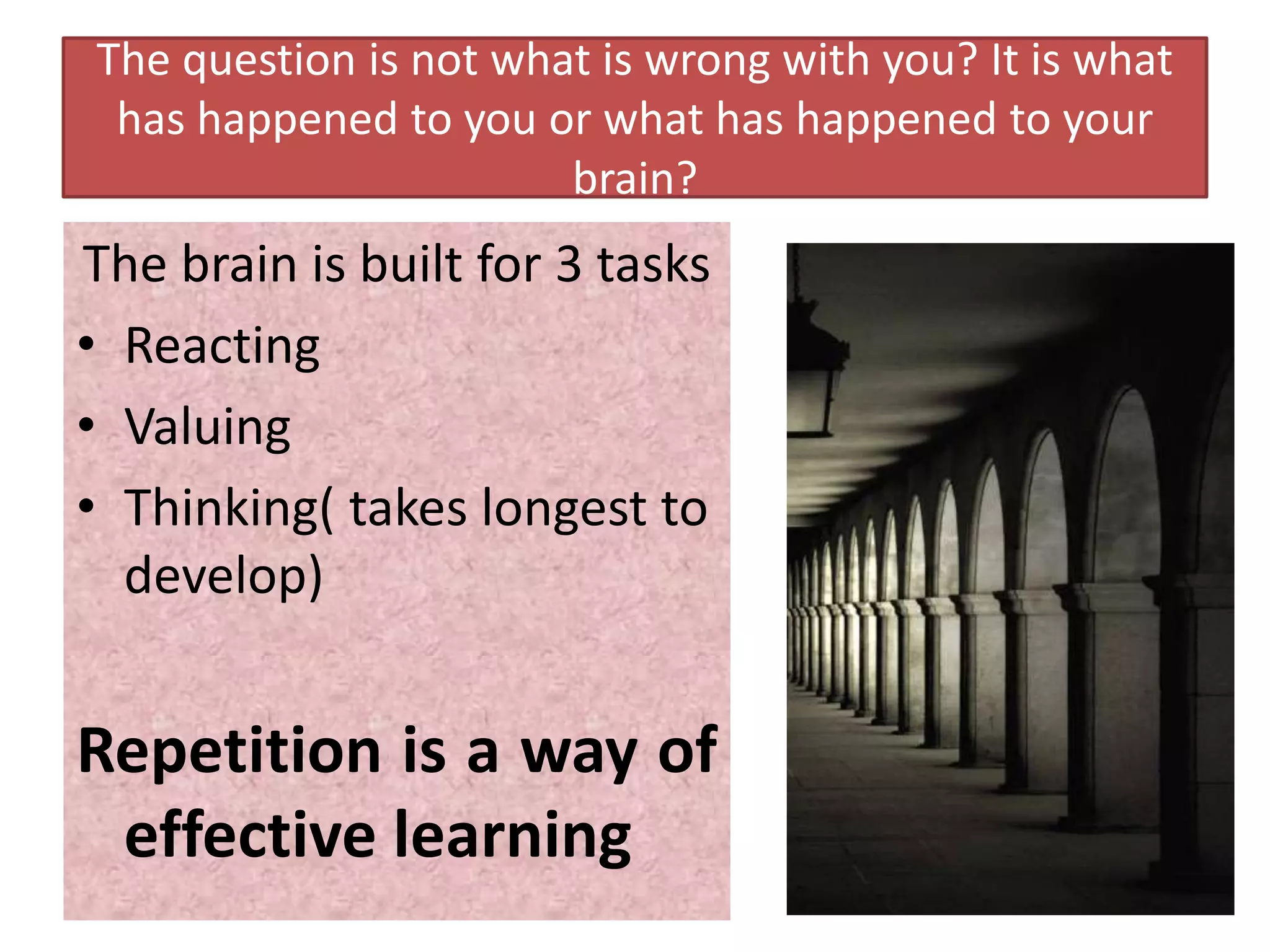 The question is not what is wrong with you? It is what
 has happened to you or what has happened to your
                       brain?
The brain is built for 3 tasks
• Reacting
• Valuing
• Thinking( takes longest to
  develop)


Repetition is a way of
 effective learning
 