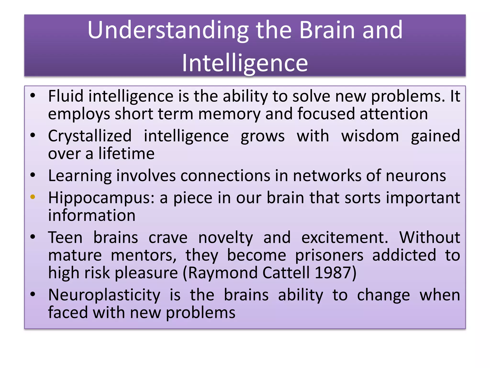 Understanding the Brain and
                Intelligence
• Fluid intelligence is the ability to solve new problems. It
  employs short term memory and focused attention
• Crystallized intelligence grows with wisdom gained
  over a lifetime
• Learning involves connections in networks of neurons
• Hippocampus: a piece in our brain that sorts important
  information
• Teen brains crave novelty and excitement. Without
  mature mentors, they become prisoners addicted to
  high risk pleasure (Raymond Cattell 1987)
• Neuroplasticity is the brains ability to change when
  faced with new problems
 