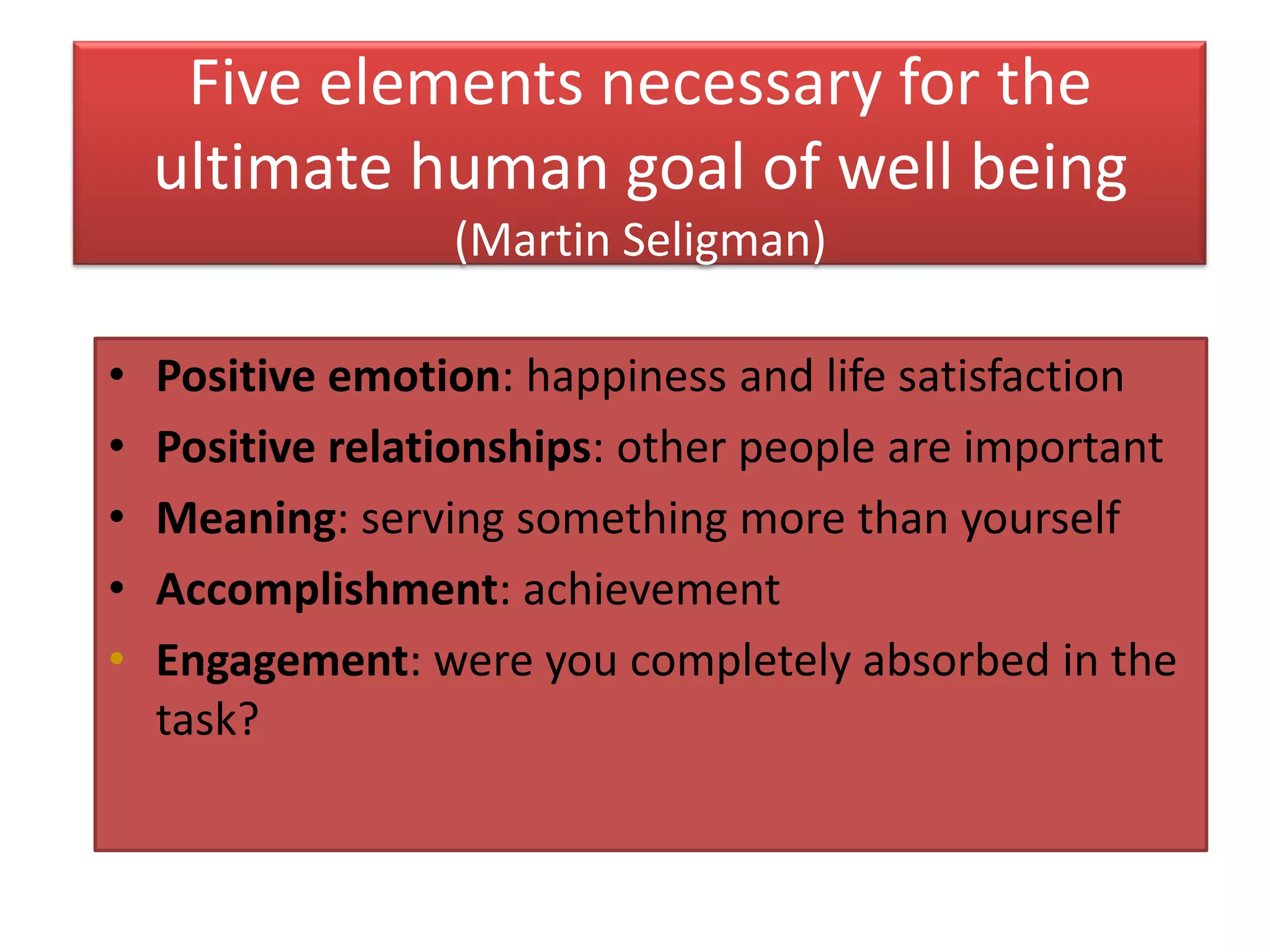 Five elements necessary for the
    ultimate human goal of well being
                  (Martin Seligman)

•   Positive emotion: happiness and life satisfaction
•   Positive relationships: other people are important
•   Meaning: serving something more than yourself
•   Accomplishment: achievement
•   Engagement: were you completely absorbed in the
    task?
 