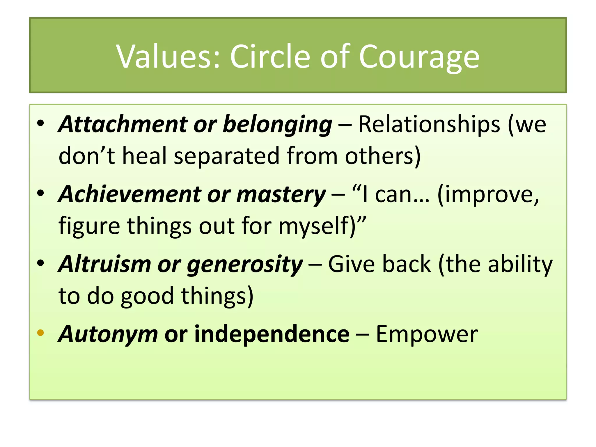 Values: Circle of Courage
• Attachment or belonging – Relationships (we
  don’t heal separated from others)
• Achievement or mastery – “I can… (improve,
  figure things out for myself)”
• Altruism or generosity – Give back (the ability
  to do good things)
• Autonym or independence – Empower
 
