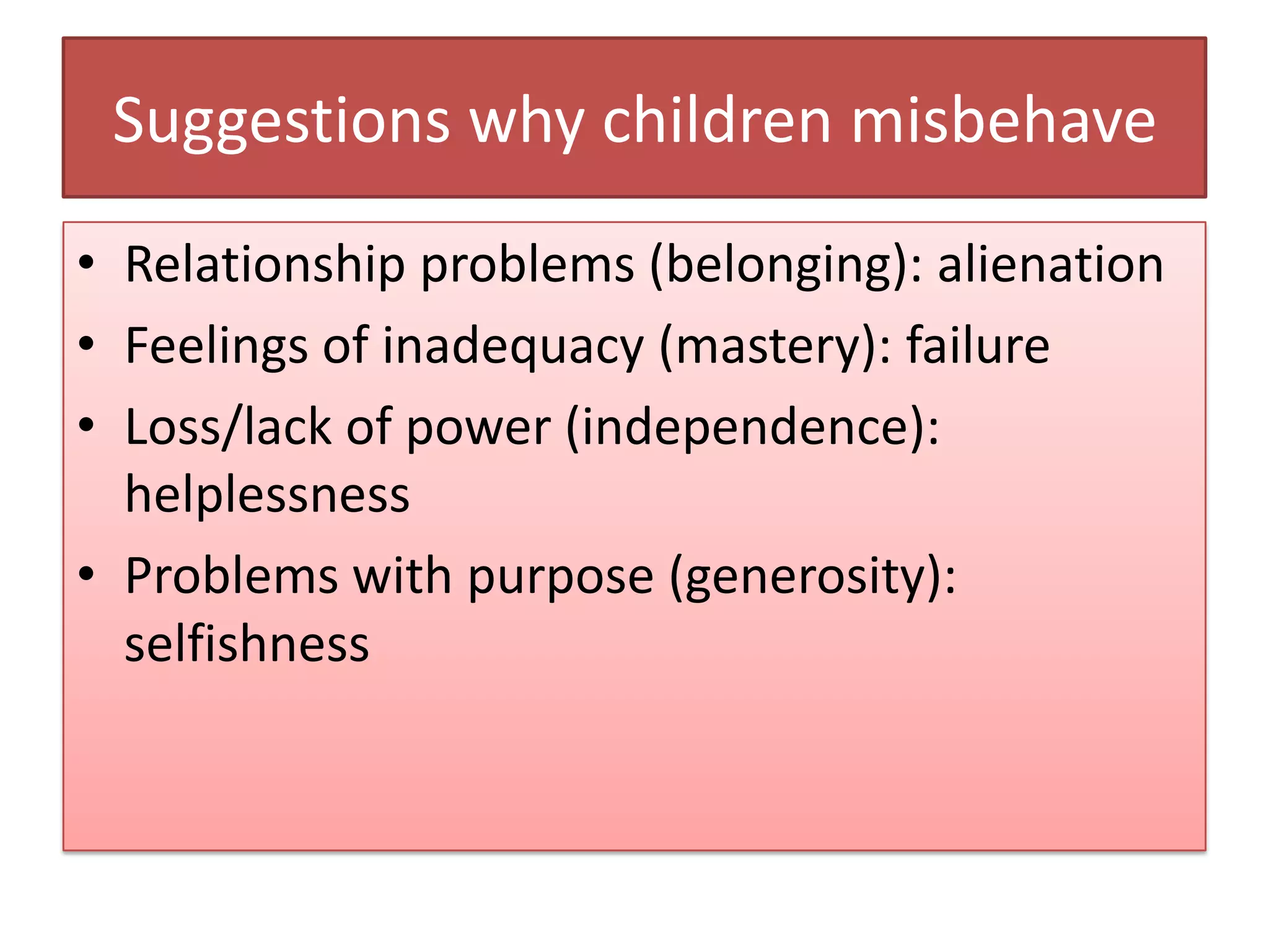 Suggestions why children misbehave
• Relationship problems (belonging): alienation
• Feelings of inadequacy (mastery): failure
• Loss/lack of power (independence):
  helplessness
• Problems with purpose (generosity):
  selfishness
 