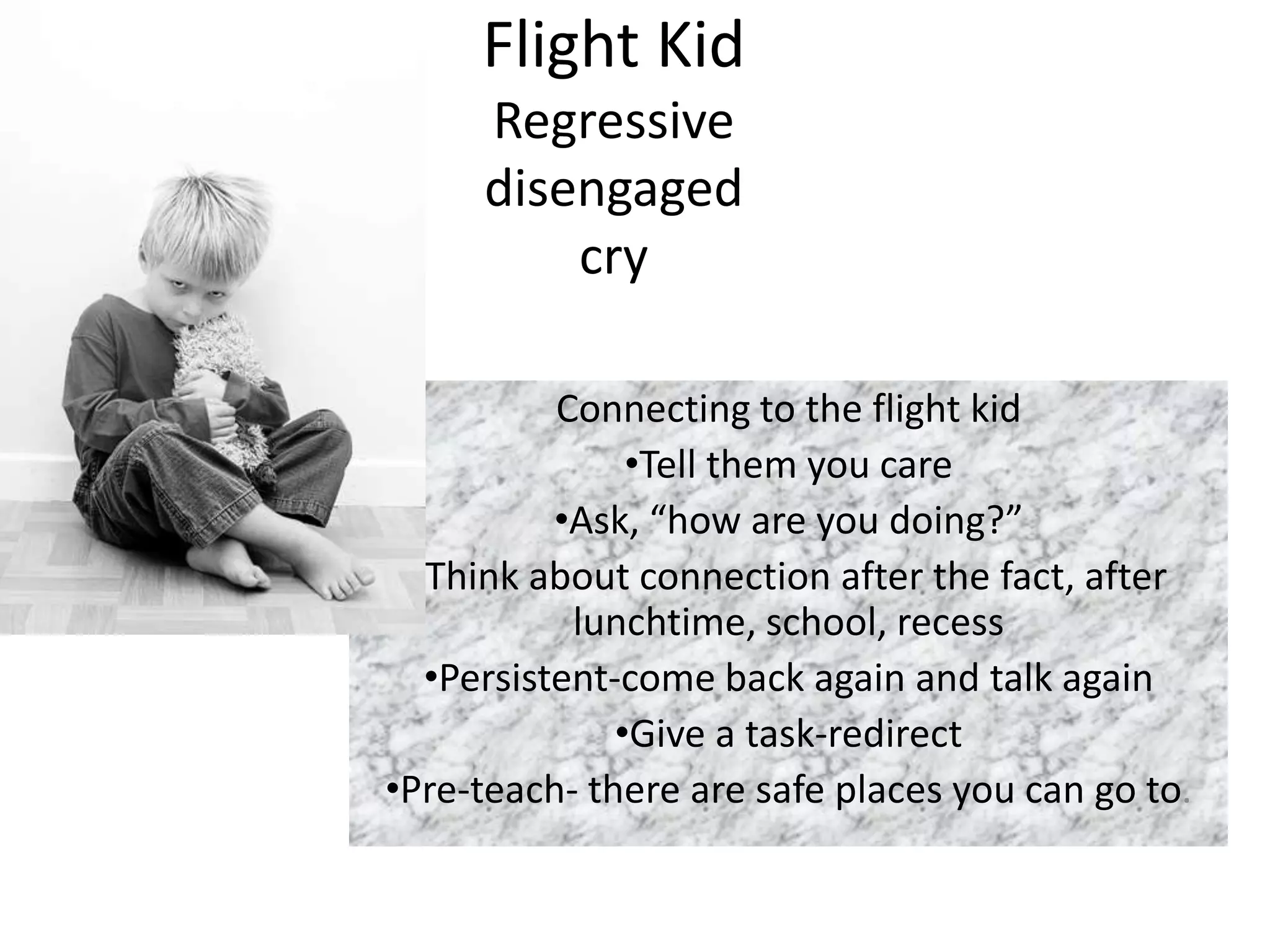 Flight Kid
     Regressive
     disengaged
         cry

          Connecting to the flight kid
               •Tell them you care
          •Ask, “how are you doing?”
 •Think about connection after the fact, after
           lunchtime, school, recess
  •Persistent-come back again and talk again
              •Give a task-redirect
•Pre-teach- there are safe places you can go to.
 