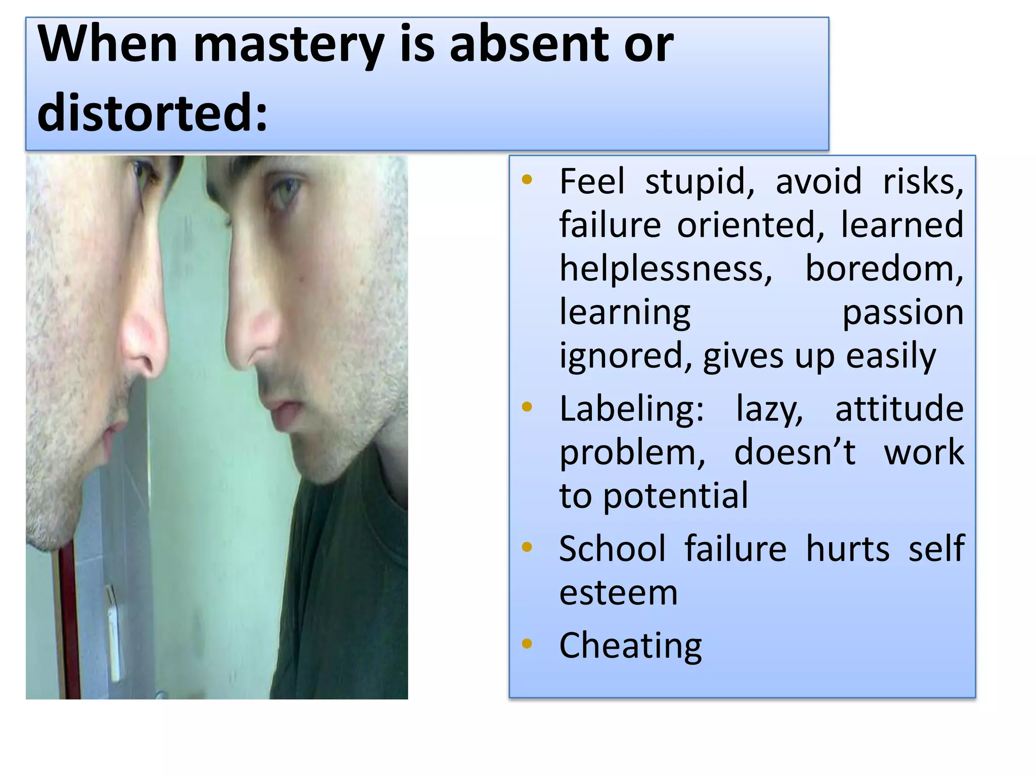 When mastery is absent or
distorted:
                  • Feel stupid, avoid risks,
                    failure oriented, learned
                    helplessness, boredom,
                    learning          passion
                    ignored, gives up easily
                  • Labeling: lazy, attitude
                    problem, doesn’t work
                    to potential
                  • School failure hurts self
                    esteem
                  • Cheating
 