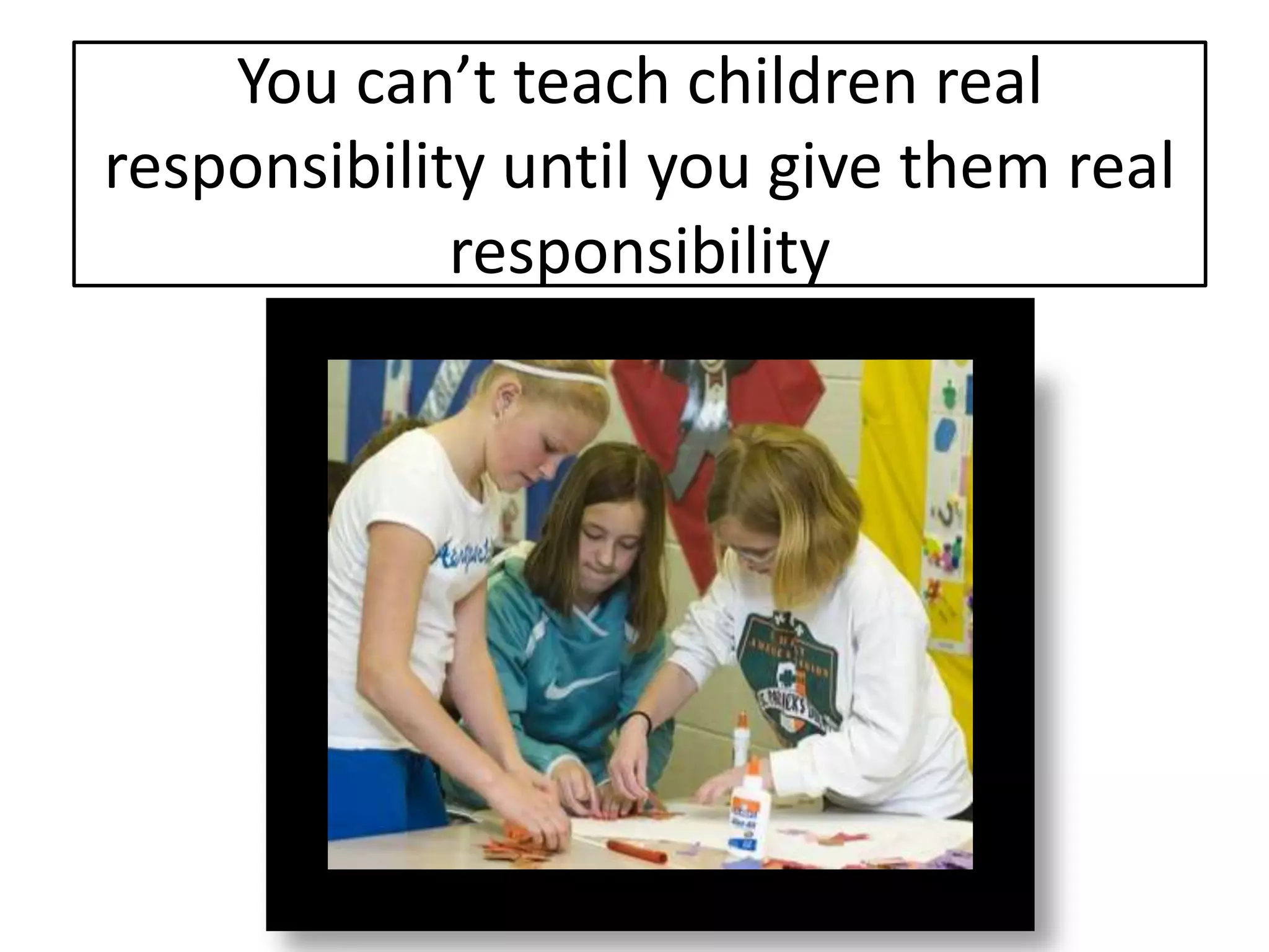 You can’t teach children real
responsibility until you give them real
             responsibility
 