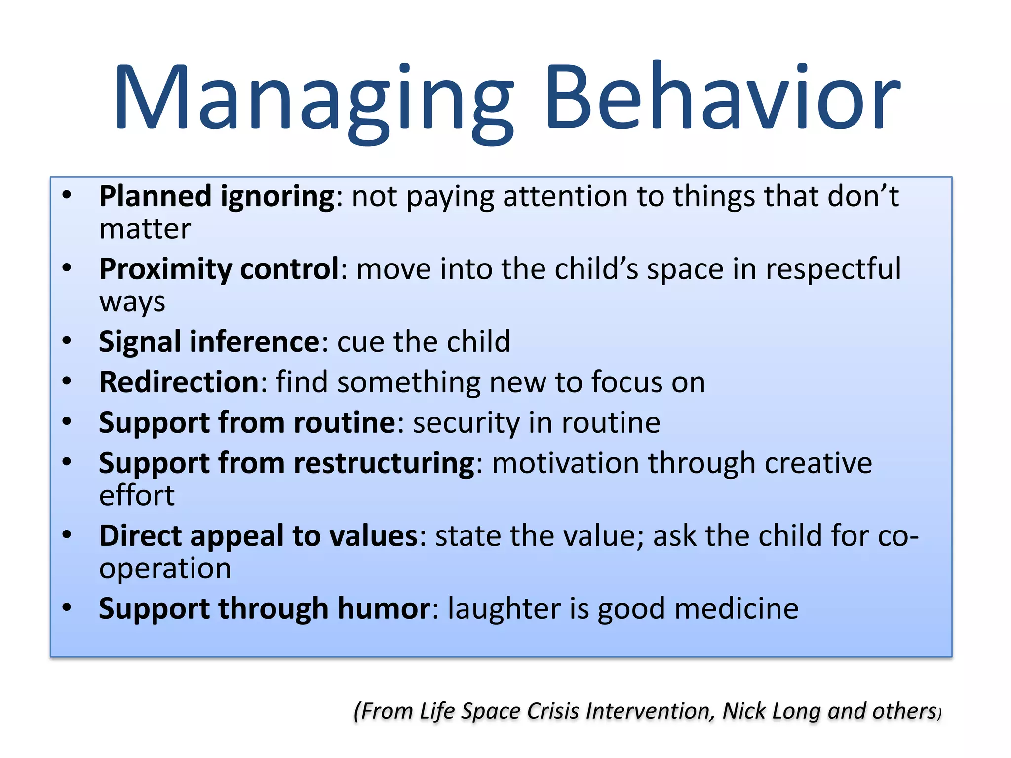 Managing Behavior
• Planned ignoring: not paying attention to things that don’t
  matter
• Proximity control: move into the child’s space in respectful
  ways
• Signal inference: cue the child
• Redirection: find something new to focus on
• Support from routine: security in routine
• Support from restructuring: motivation through creative
  effort
• Direct appeal to values: state the value; ask the child for co-
  operation
• Support through humor: laughter is good medicine

                      (From Life Space Crisis Intervention, Nick Long and others)
 