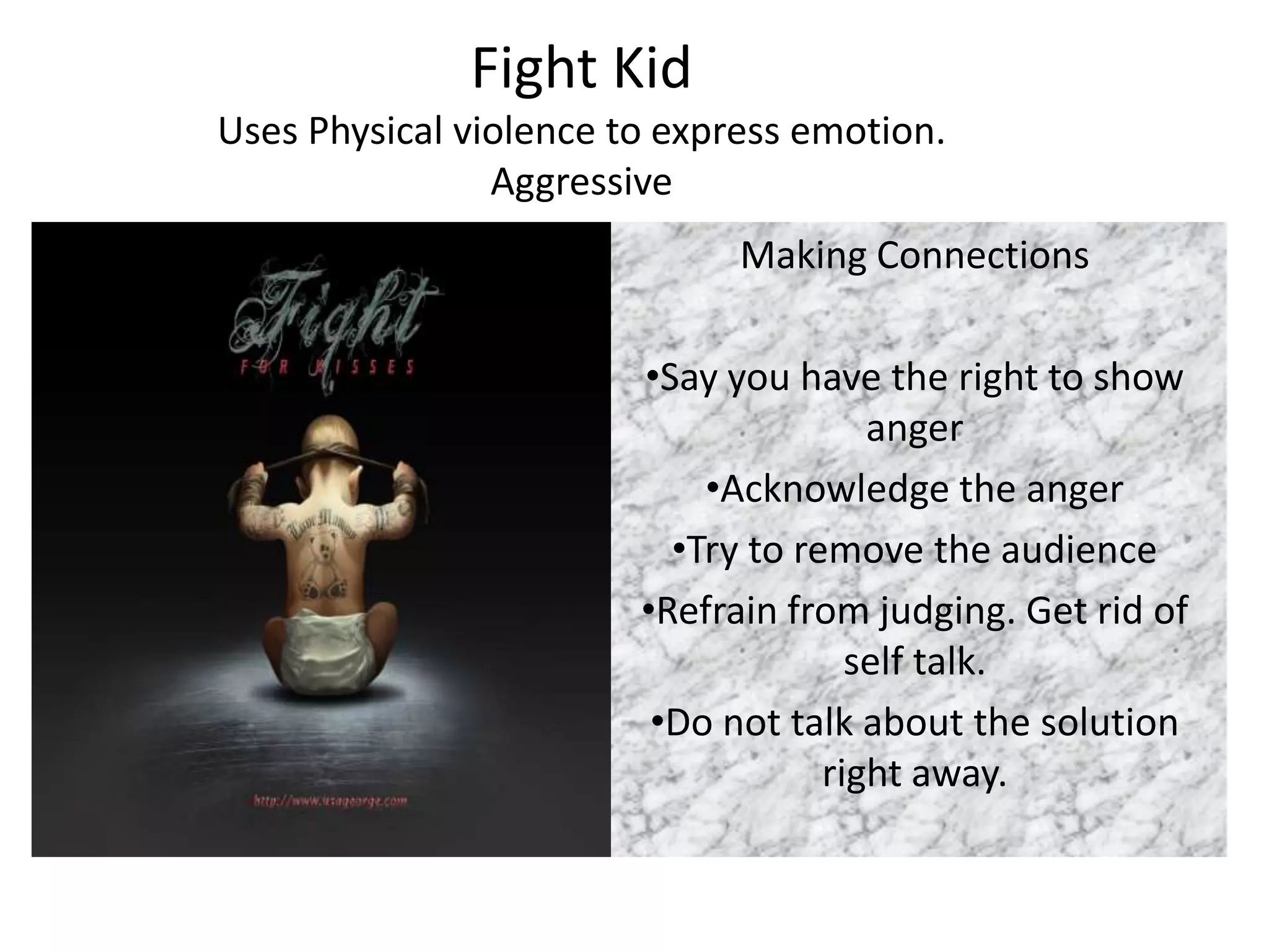 Fight Kid
Uses Physical violence to express emotion.
                Aggressive
                              Making Connections

                        •Say you have the right to show
                                       anger
                            •Acknowledge the anger
                          •Try to remove the audience
                        •Refrain from judging. Get rid of
                                      self talk.
                         •Do not talk about the solution
                                    right away.
 