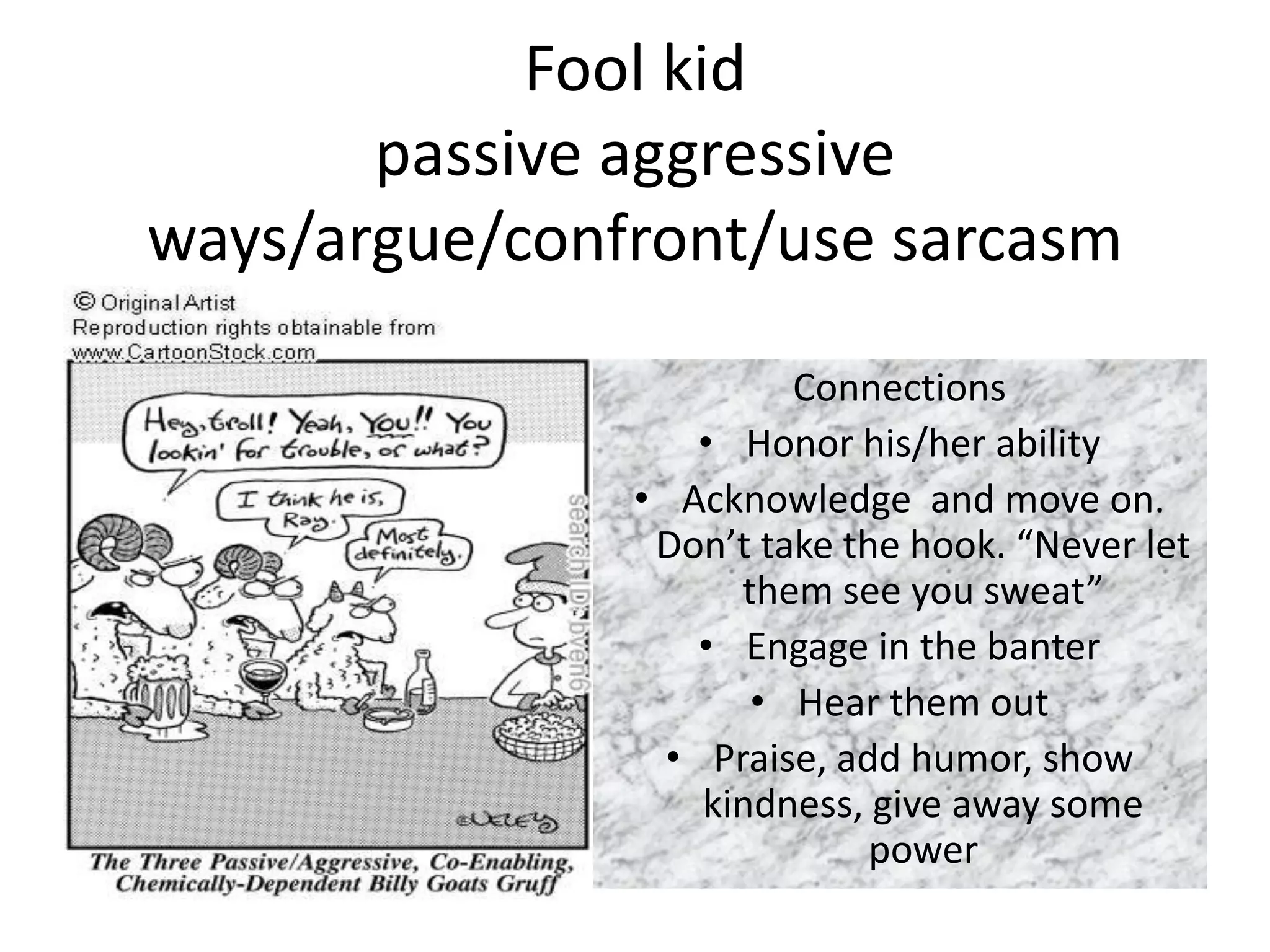 Fool kid
       passive aggressive
ways/argue/confront/use sarcasm
                        Connections
                   • Honor his/her ability
               • Acknowledge and move on.
                Don’t take the hook. “Never let
                     them see you sweat”
                   • Engage in the banter
                      • Hear them out
                 • Praise, add humor, show
                   kindness, give away some
                             power
 