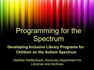 Programming for the Spectrum Developing Inclusive Library Programs for  Children on the Autism Spectrum Heather Dieffenbach, Kentucky Department for Libraries and Archives 