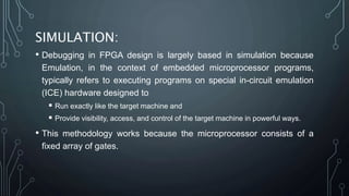 SIMULATION:
• Debugging in FPGA design is largely based in simulation because
Emulation, in the context of embedded microprocessor programs,
typically refers to executing programs on special in-circuit emulation
(ICE) hardware designed to
 Run exactly like the target machine and
 Provide visibility, access, and control of the target machine in powerful ways.
• This methodology works because the microprocessor consists of a
fixed array of gates.
 