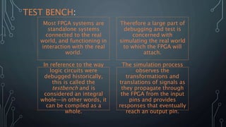 Most FPGA systems are
standalone systems
connected to the real
world, and functioning in
interaction with the real
world.
Therefore a large part of
debugging and test is
concerned with
simulating the real world
to which the FPGA will
attach.
In reference to the way
logic circuits were
debugged historically,
this is called the
testbench and is
considered an integral
whole—in other words, it
can be compiled as a
whole.
The simulation process
observes the
transformations and
translations of signals as
they propagate through
the FPGA from the input
pins and provides
responses that eventually
reach an output pin.
TEST BENCH:
 
