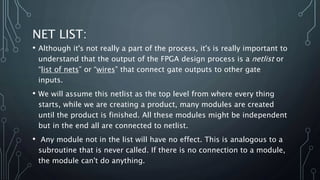 NET LIST:
• Although it's not really a part of the process, it's is really important to
understand that the output of the FPGA design process is a netlist or
“list of nets” or “wires” that connect gate outputs to other gate
inputs.
• We will assume this netlist as the top level from where every thing
starts, while we are creating a product, many modules are created
until the product is finished. All these modules might be independent
but in the end all are connected to netlist.
• Any module not in the list will have no effect. This is analogous to a
subroutine that is never called. If there is no connection to a module,
the module can't do anything.
 