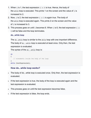1. When i is 1, the test expression i <= 5 is true. Hence, the body of
the while loop is executed. This prints 1 on the screen and the value of i is
increased to 2.
2. Now, i is 2, the test expression i <= 5 is again true. The body of
the while loop is executed again. This prints 2 on the screen and the value
of i is increased to 3.
3. This process goes on until i becomes 6. When i is 6, the test expression i <=
5 will be false and the loop terminates.
do...while loop
The do..while loop is similar to the while loop with one important difference.
The body of do...while loop is executed at least once. Only then, the test
expression is evaluated.
The syntax of the do...while loop is:
do
{
// statements inside the body of the loop
}
while (testExpression);
How do...while loop works?
 The body of do...while loop is executed once. Only then, the test expression is
evaluated.
 If the test expression is true, the body of the loop is executed again and the
test expression is evaluated.
 This process goes on until the test expression becomes false.
 If the test expression is false, the loop ends.
 