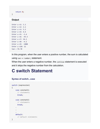 return 0;
}
Output
Enter a n1: 1.1
Enter a n2: 2.2
Enter a n3: 5.5
Enter a n4: 4.4
Enter a n5: -3.4
Enter a n6: -45.5
Enter a n7: 34.5
Enter a n8: -4.2
Enter a n9: -1000
Enter a n10: 12
Sum = 59.70
In this program, when the user enters a positive number, the sum is calculated
using sum += number; statement.
When the user enters a negative number, the continue statement is executed
and it skips the negative number from the calculation.
C switch Statement
Syntax of switch...case
switch (expression)
{
case constant1:
// statements
break;
case constant2:
// statements
break;
.
.
.
default:
// default statements
}
 