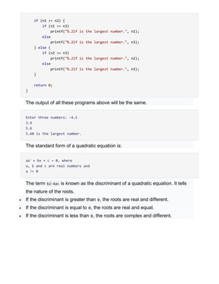 if (n1 >= n2) {
if (n1 >= n3)
printf("%.2lf is the largest number.", n1);
else
printf("%.2lf is the largest number.", n3);
} else {
if (n2 >= n3)
printf("%.2lf is the largest number.", n2);
else
printf("%.2lf is the largest number.", n3);
}
return 0;
}
The output of all these programs above will be the same.
Enter three numbers: -4.5
3.9
5.6
5.60 is the largest number.
The standard form of a quadratic equation is:
ax2
+ bx + c = 0, where
a, b and c are real numbers and
a != 0
The term b2-4ac is known as the discriminant of a quadratic equation. It tells
the nature of the roots.
 If the discriminant is greater than 0, the roots are real and different.
 If the discriminant is equal to 0, the roots are real and equal.
 If the discriminant is less than 0, the roots are complex and different.
 
