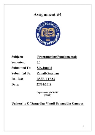 1
Assignment #4
Subject: Programming Fundamentals
Semester: 1st
Submitted To: Sir. Junaid
Submitted By: Zohaib Zeeshan
Roll No: BSSE-F17-57
Date: 22/01/2018
Department of CS&IT
(BSSE)
University Of Sargodha Mandi Bahauddin Campus
 