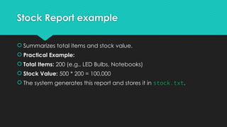 Stock Report example
 Summarizes total items and stock value.
 Practical Example:
 Total Items: 200 (e.g., LED Bulbs, Notebooks)
 Stock Value: 500 * 200 = 100,000
 The system generates this report and stores it in stock.txt.
 