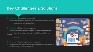 Key Challenges & Solutions
 Challenge 1: Secure login functionality
 Solution: Implemented username and password validation using file
reading and writing operations.
 Challenge 2: Efficient item management
 Solution: Used file operations (fstream) to store and retrieve item
data dynamically, allowing the addition, deletion, and
update
of items.
 Challenge 3: Maintaining inventory consistency
 Solution: After any item operation, the inventory data is re-written to
the file to ensure the changes persist.
 