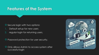 Features of the System
 Secure login with two options:
1. Default setup for new users
2. regular login for returning users.
 Password protection for user security.
 Only allows Admin to access system after
successful login
 