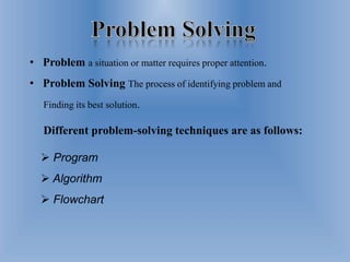  Program
 Algorithm
 Flowchart
• Problem a situation or matter requires proper attention.
• Problem Solving The process of identifying problem and
Finding its best solution.
Different problem-solving techniques are as follows:
 