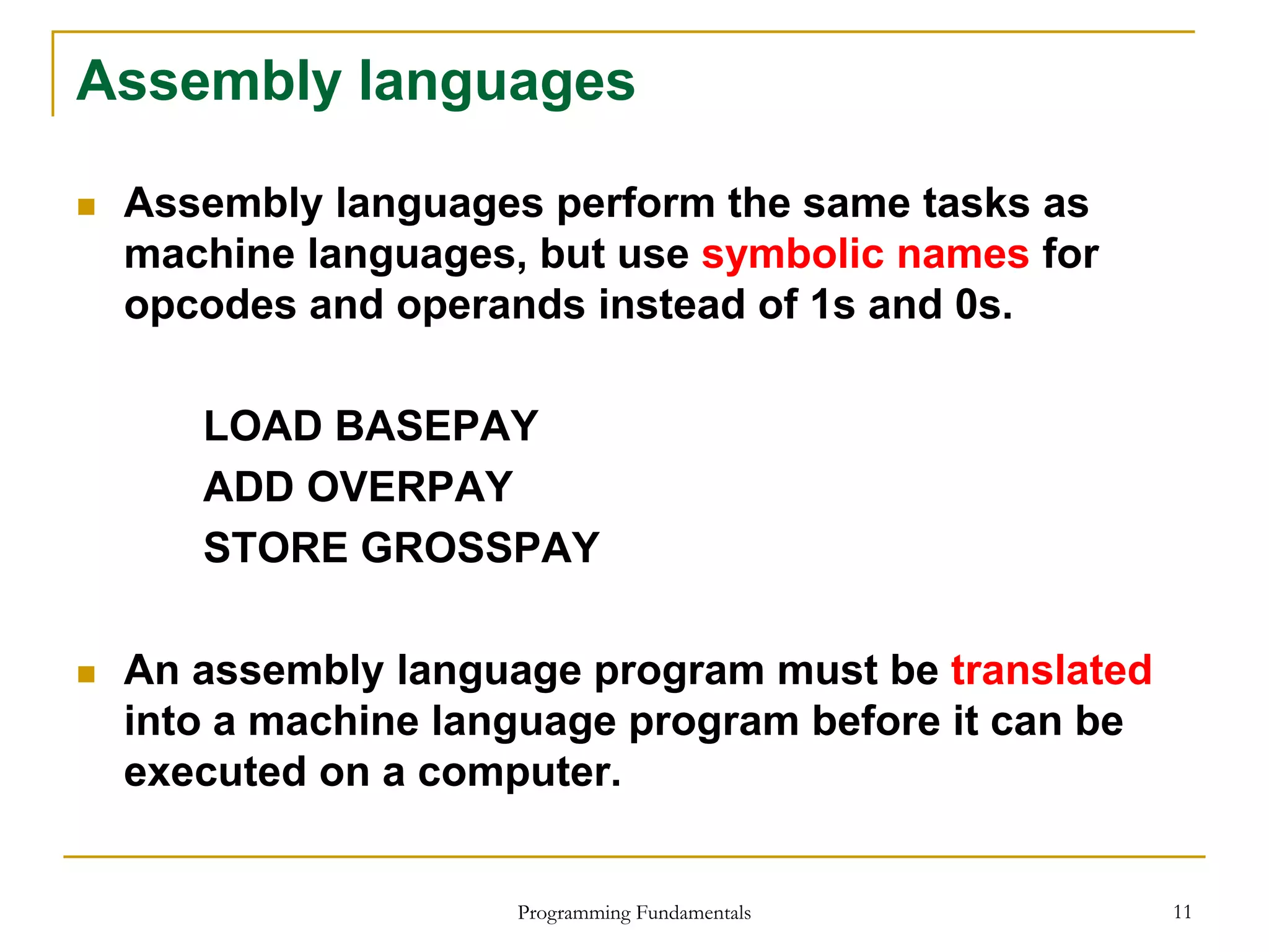 Programming Fundamentals 11
Assembly languages
 Assembly languages perform the same tasks as
machine languages, but use symbolic names for
opcodes and operands instead of 1s and 0s.
LOAD BASEPAY
ADD OVERPAY
STORE GROSSPAY
 An assembly language program must be translated
into a machine language program before it can be
executed on a computer.
 