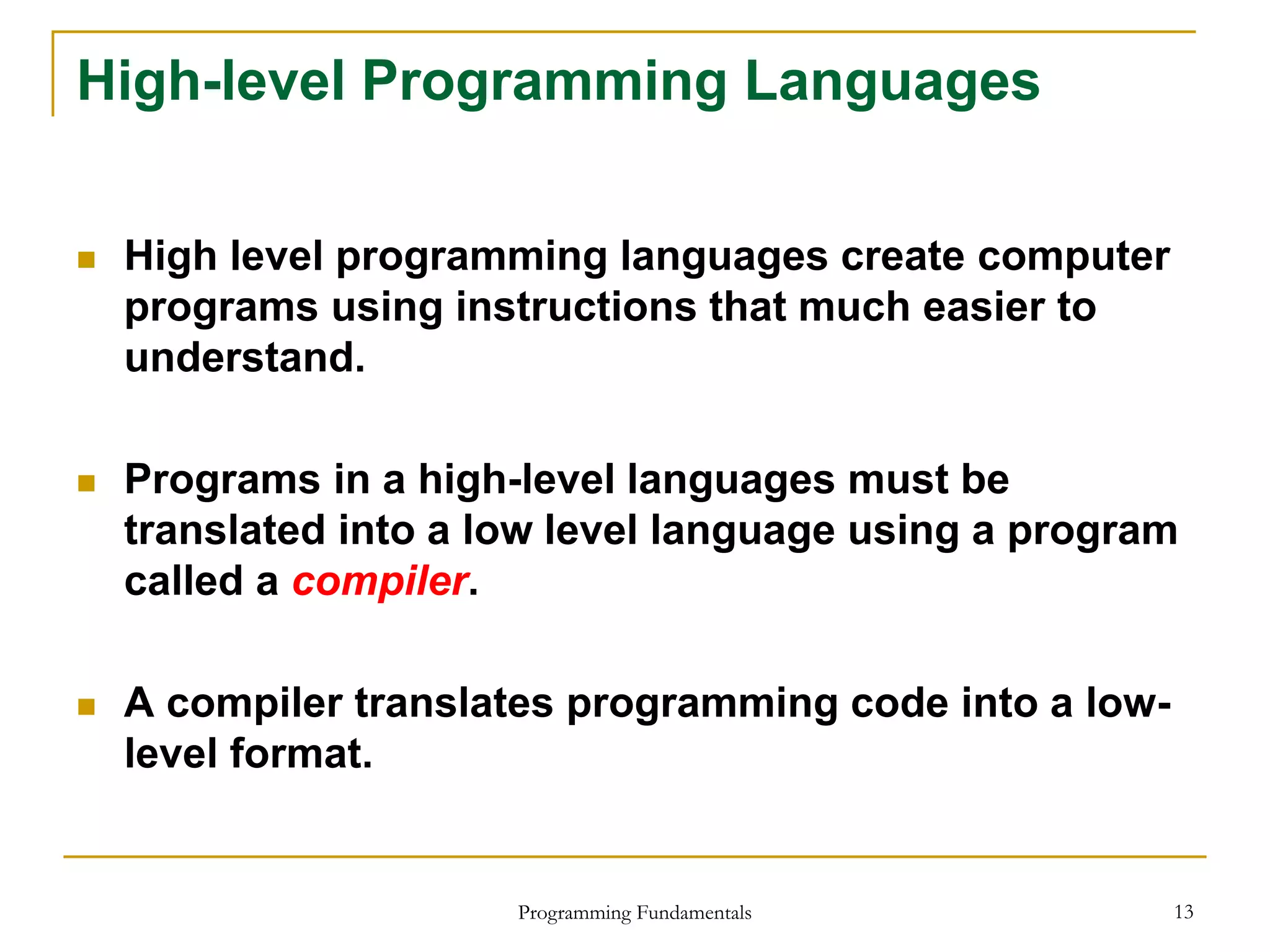 Programming Fundamentals 13
High-level Programming Languages
 High level programming languages create computer
programs using instructions that much easier to
understand.
 Programs in a high-level languages must be
translated into a low level language using a program
called a compiler.
 A compiler translates programming code into a low-
level format.
 