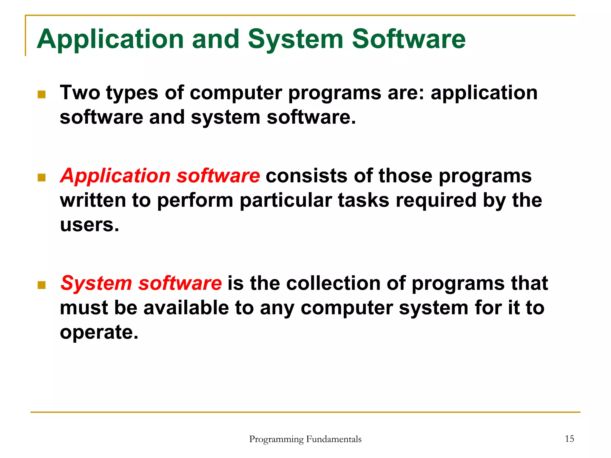 Programming Fundamentals 15
Application and System Software
 Two types of computer programs are: application
software and system software.
 Application software consists of those programs
written to perform particular tasks required by the
users.
 System software is the collection of programs that
must be available to any computer system for it to
operate.
 