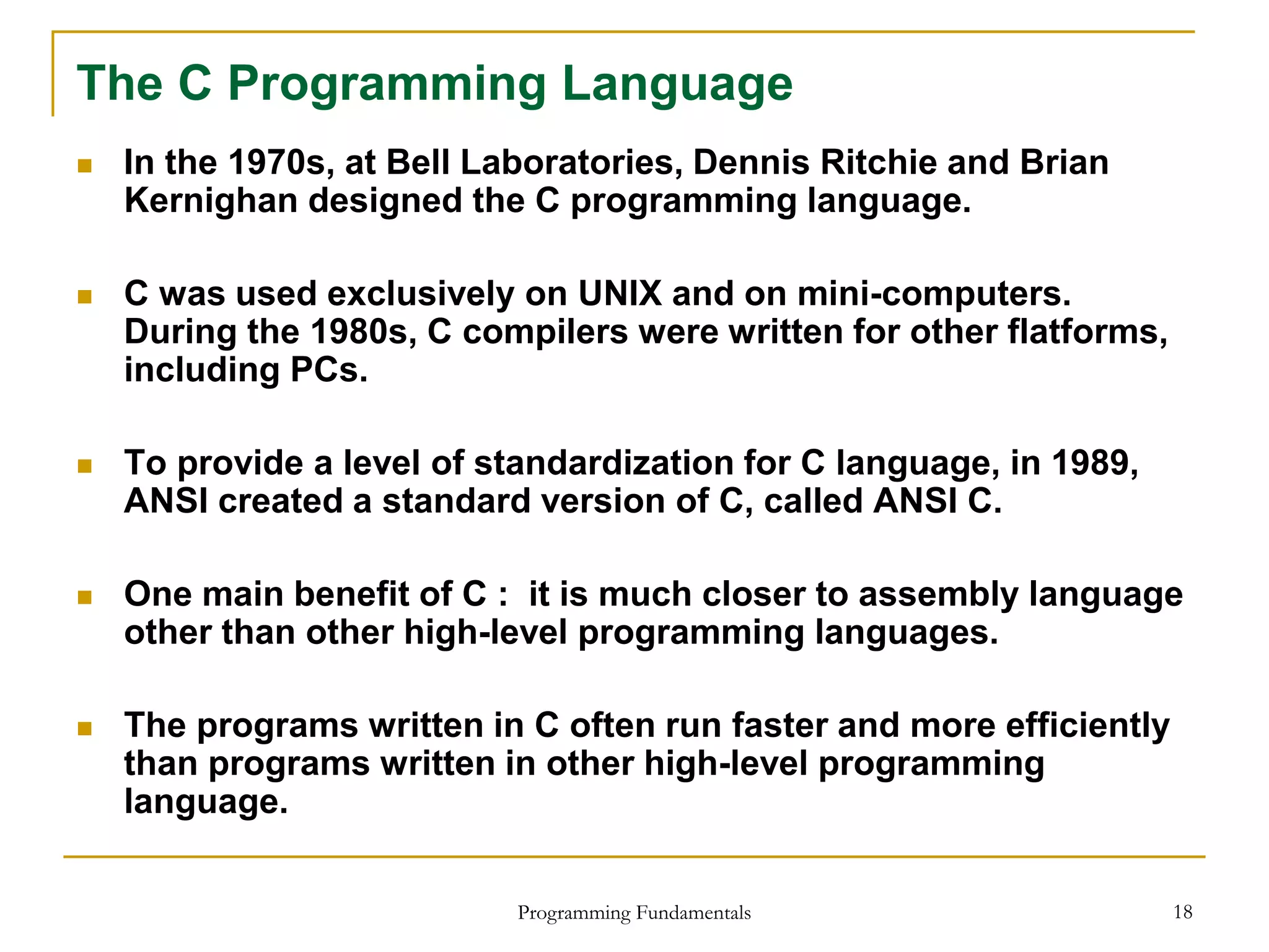 Programming Fundamentals 18
The C Programming Language
 In the 1970s, at Bell Laboratories, Dennis Ritchie and Brian
Kernighan designed the C programming language.
 C was used exclusively on UNIX and on mini-computers.
During the 1980s, C compilers were written for other flatforms,
including PCs.
 To provide a level of standardization for C language, in 1989,
ANSI created a standard version of C, called ANSI C.
 One main benefit of C : it is much closer to assembly language
other than other high-level programming languages.
 The programs written in C often run faster and more efficiently
than programs written in other high-level programming
language.
 
