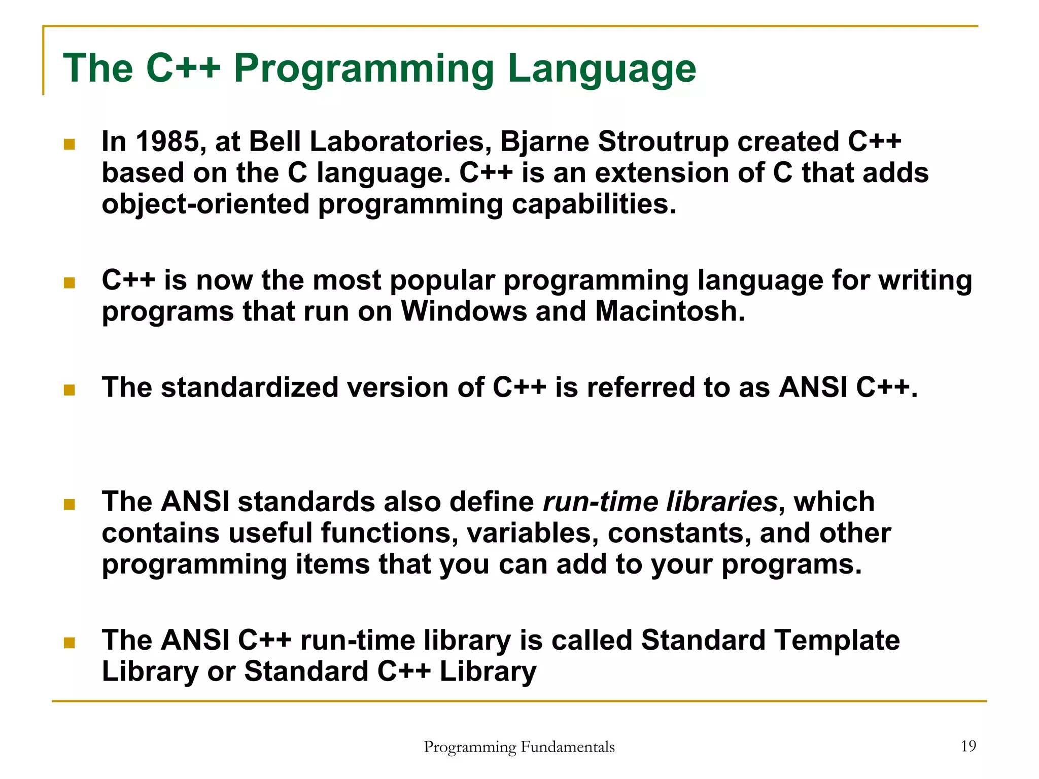 Programming Fundamentals 19
The C++ Programming Language
 In 1985, at Bell Laboratories, Bjarne Stroutrup created C++
based on the C language. C++ is an extension of C that adds
object-oriented programming capabilities.
 C++ is now the most popular programming language for writing
programs that run on Windows and Macintosh.
 The standardized version of C++ is referred to as ANSI C++.
 The ANSI standards also define run-time libraries, which
contains useful functions, variables, constants, and other
programming items that you can add to your programs.
 The ANSI C++ run-time library is called Standard Template
Library or Standard C++ Library
 