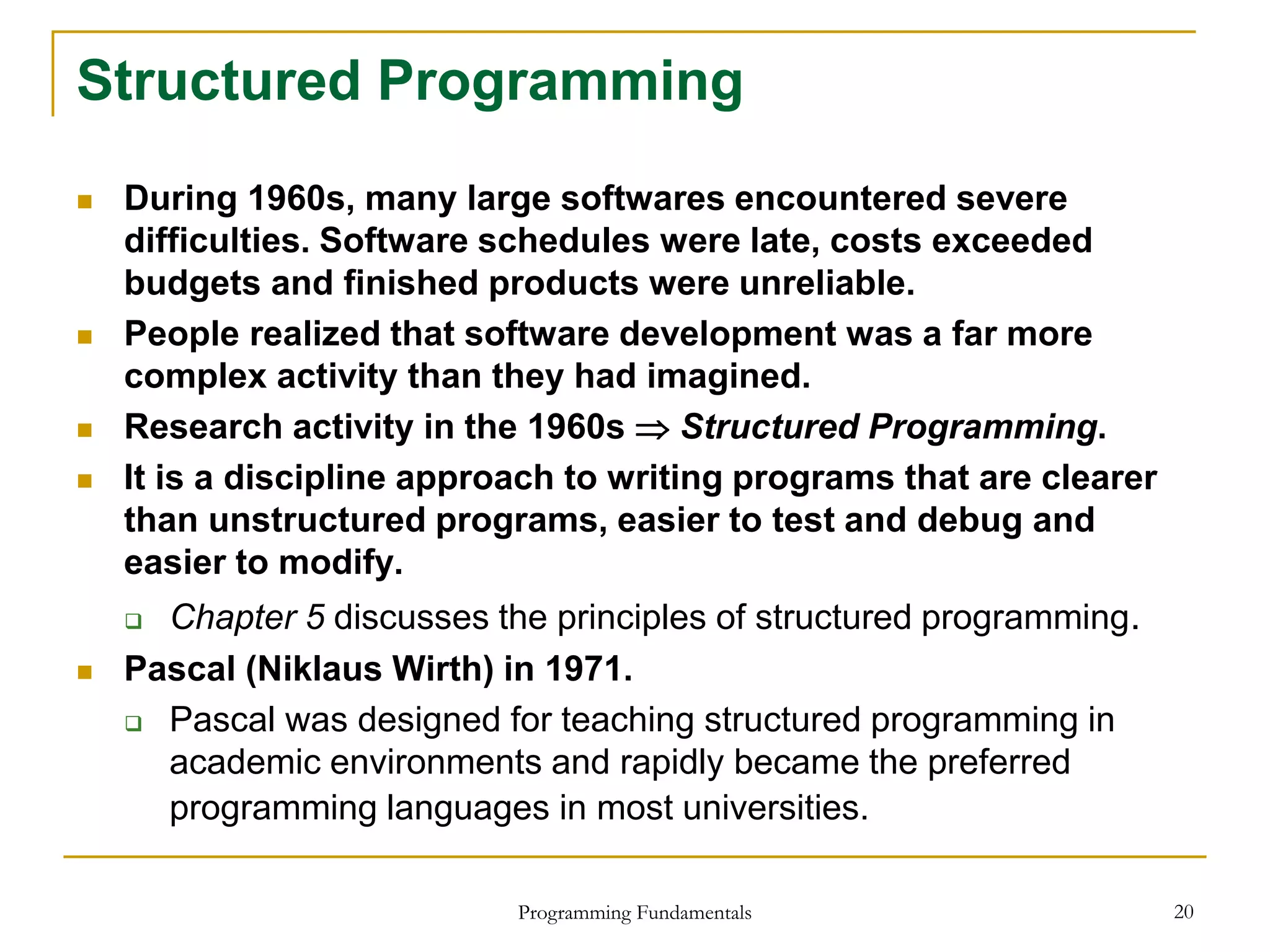 Programming Fundamentals 20
Structured Programming
 During 1960s, many large softwares encountered severe
difficulties. Software schedules were late, costs exceeded
budgets and finished products were unreliable.
 People realized that software development was a far more
complex activity than they had imagined.
 Research activity in the 1960s  Structured Programming.
 It is a discipline approach to writing programs that are clearer
than unstructured programs, easier to test and debug and
easier to modify.
 Chapter 5 discusses the principles of structured programming.
 Pascal (Niklaus Wirth) in 1971.
 Pascal was designed for teaching structured programming in
academic environments and rapidly became the preferred
programming languages in most universities.
 