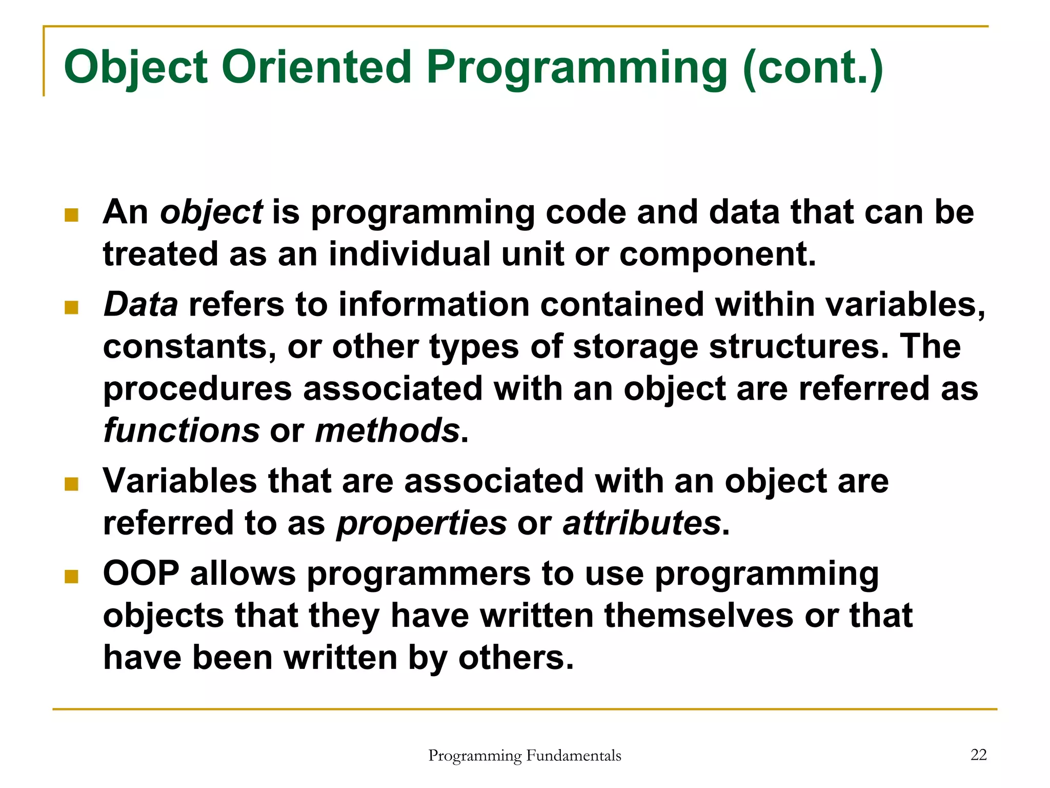 Programming Fundamentals 22
Object Oriented Programming (cont.)
 An object is programming code and data that can be
treated as an individual unit or component.
 Data refers to information contained within variables,
constants, or other types of storage structures. The
procedures associated with an object are referred as
functions or methods.
 Variables that are associated with an object are
referred to as properties or attributes.
 OOP allows programmers to use programming
objects that they have written themselves or that
have been written by others.
 
