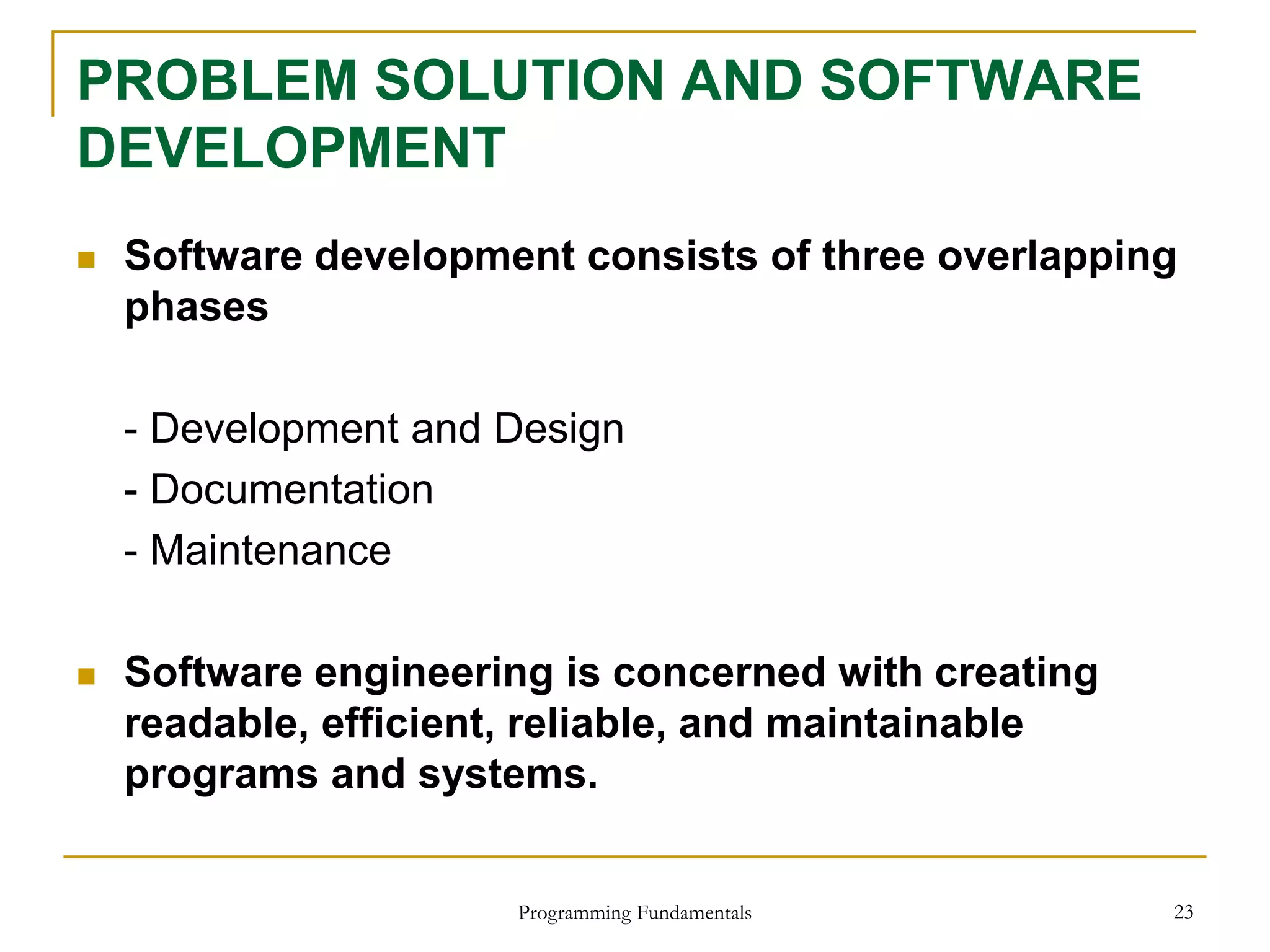 Programming Fundamentals 23
PROBLEM SOLUTION AND SOFTWARE
DEVELOPMENT
 Software development consists of three overlapping
phases
- Development and Design
- Documentation
- Maintenance
 Software engineering is concerned with creating
readable, efficient, reliable, and maintainable
programs and systems.
 