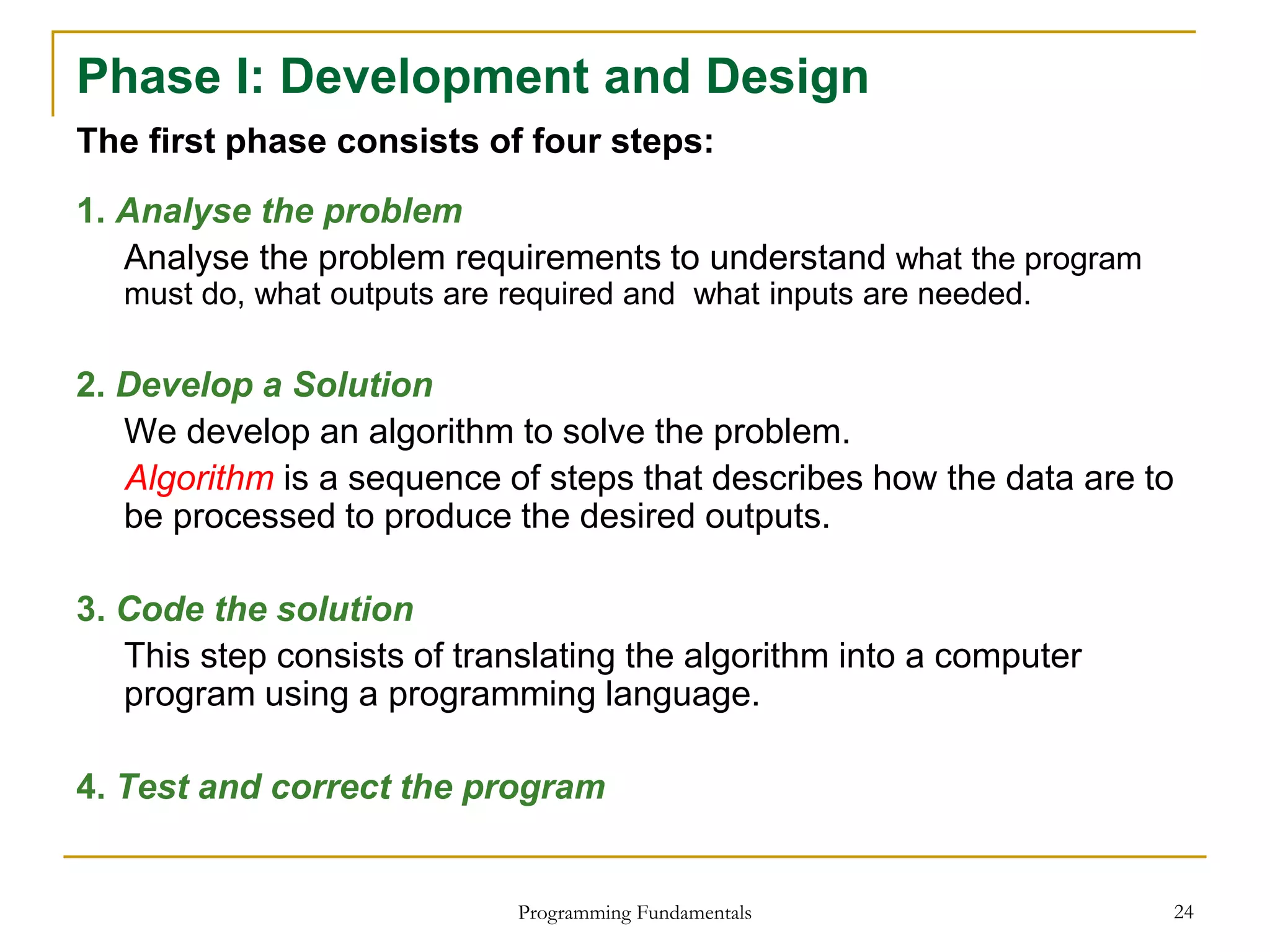 Programming Fundamentals 24
Phase I: Development and Design
The first phase consists of four steps:
1. Analyse the problem
Analyse the problem requirements to understand what the program
must do, what outputs are required and what inputs are needed.
2. Develop a Solution
We develop an algorithm to solve the problem.
Algorithm is a sequence of steps that describes how the data are to
be processed to produce the desired outputs.
3. Code the solution
This step consists of translating the algorithm into a computer
program using a programming language.
4. Test and correct the program
 