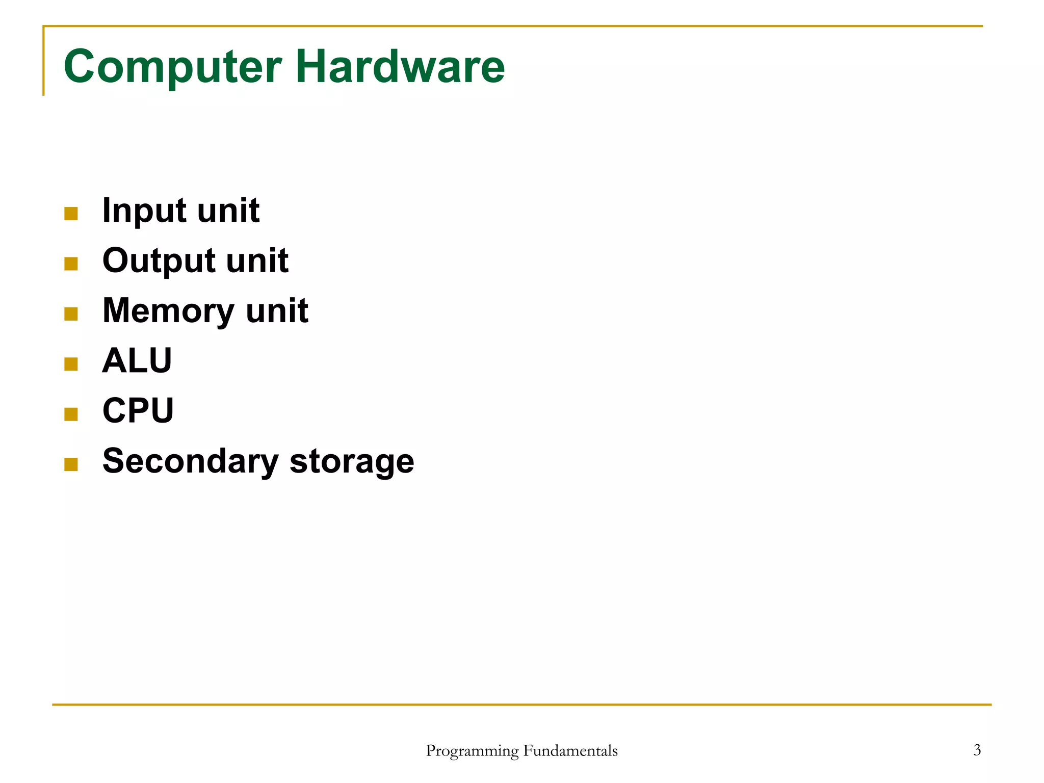 Programming Fundamentals 3
Computer Hardware
 Input unit
 Output unit
 Memory unit
 ALU
 CPU
 Secondary storage
 