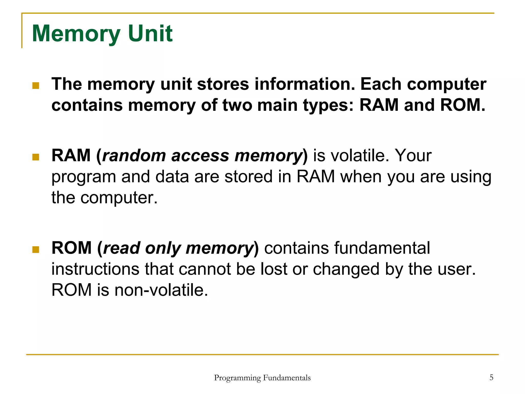 Programming Fundamentals 5
Memory Unit
 The memory unit stores information. Each computer
contains memory of two main types: RAM and ROM.
 RAM (random access memory) is volatile. Your
program and data are stored in RAM when you are using
the computer.
 ROM (read only memory) contains fundamental
instructions that cannot be lost or changed by the user.
ROM is non-volatile.
 