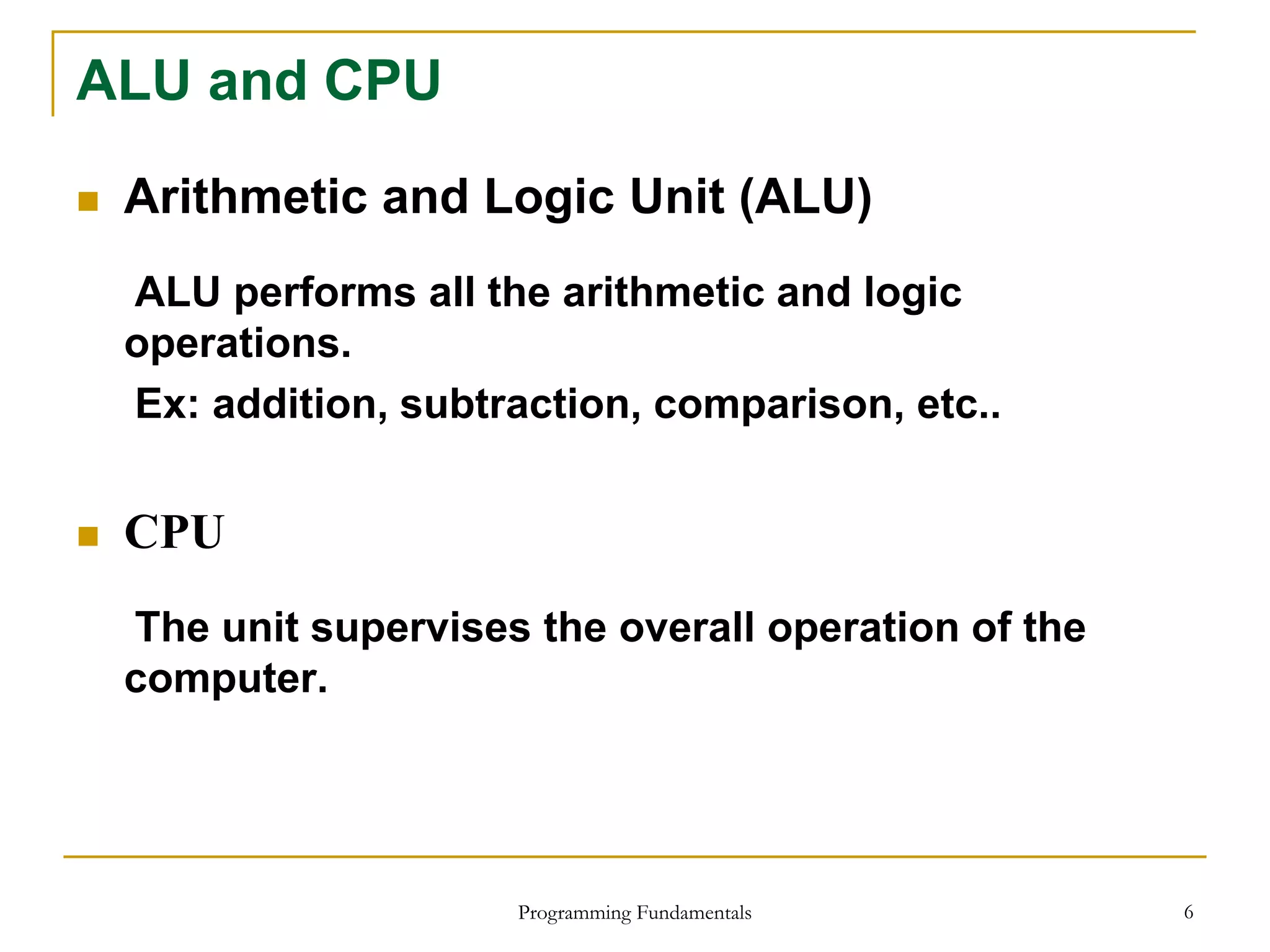 Programming Fundamentals 6
ALU and CPU
 Arithmetic and Logic Unit (ALU)
ALU performs all the arithmetic and logic
operations.
Ex: addition, subtraction, comparison, etc..
 CPU
The unit supervises the overall operation of the
computer.
 